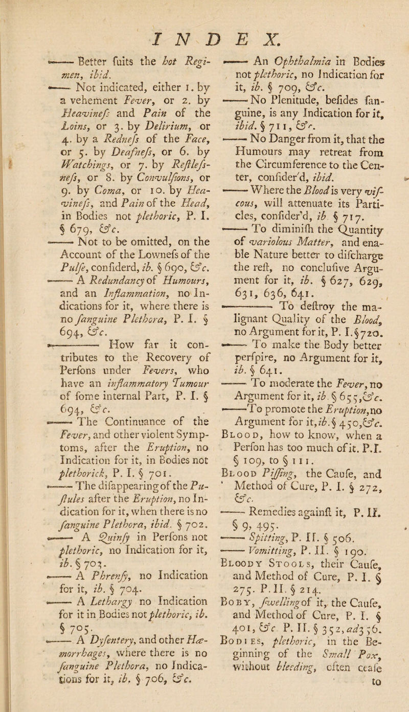 -— Better fuits the hot Regi¬ men, ibid. — Not indicated, either i. by a vehement Fever, or 2. by Fleavinefs and Pain of the Loins, or 3. by Delirium, or 4. by a Rednefs of the Face, or 5. by Deafnefs, or 6. by Watchings, or 7. by Refilefs- nefs, or 8. by Convulfions, or 9. by Coma, or 10. by Hea- •vinefs, and Pain of the Head, in Bodies not plethoric, P. I. § 679, &c. -Not to be omitted, on the Account of the Lownefs of the Pulfe, confiderd, ib. § 690, iffc. —— A Redundancy of Humours, and an Inflammation, no In¬ dications for it, where there is no fanguine Plethora, P. I. § 694, &c. —-—- How far it con¬ tributes to the Recovery of Perfcns under Fevers, who have an inflammatory Tumour of forne internal Part, P. I. § 694, iffc. The Continuance of the Fever, and other violent Symp¬ toms, after the Eruption, no Indication for it, in Bodies not plethorick, P. I. § 701. —— The difappearingof the Pu- flules after the Eruption, no In¬ dication for it, when there is no fanguine Plethora, ibid. § 702. -— A Ffuinfy in Perfons not plethoric, no Indication for it, ib. § 70;. — A Phrenfy, no Indication for it, ib. § 704. -— A Lethargy no Indication for it in Bodies not plethoric, ib. § 7°5- , , -A Dyfentery, and other Hae¬ morrhages, wiiere there is no fanguine Plethora, no Indica¬ tions for it, ib. § 706, isc. »—- An Ophthalmia in Bodies not plethoric, no Indication for it, ib. § 709, iffc. -No Plenitude, befides fan¬ guine, is any Indication for it, ibid. § 711, £39'*. -No Danger from it, that the Humours may retreat from the Circumference to the Cen¬ ter, coniider'd, ibid. —— Where the Blood is very vif- cous, will attenuate its Parti¬ cles, confiderd, ib § 717. --To diminifh the Quantity of variolous Matter, and ena¬ ble Nature better to difcharge the reft, no conclufive Argu¬ ment for it, ib. § 627, 629, 631, 636, 641. ——~—- To deftroy the ma¬ lignant Quality of the Blood, no Argument for it, P. I.§720. ——- To make the Body better perfpire, no Argument for it, ib. § 641. —— To moderate the Fever, no Argument for it, ib. § 63 ■-rI o promote the Eruption,no Argument for it,z'A§ 450 ,&c. Blood, how to know, when a Perfon has too much of it. P.T § 109, to § 111. Blood Piffing, the Caufe, and Method of Cure, P. I. § 272, iffc. -Remedies againfi it, P. XL § 9> 495/ —— Spitting, P. XL § 306. -—— Vomit ting, P. II. § 190. Elqody Stools, their Caufe, and Method of Cure, P. I. § 275. P. II. § 214. Bo by, fwellingot it,, the Caufe, and Method of Cure, P. I. § 401, iffc P. II. § 3 ^2, ado, ;6. Bodies, plethoric, in the Be¬ ginning of the Small Pox, without bleeding, often ceafe