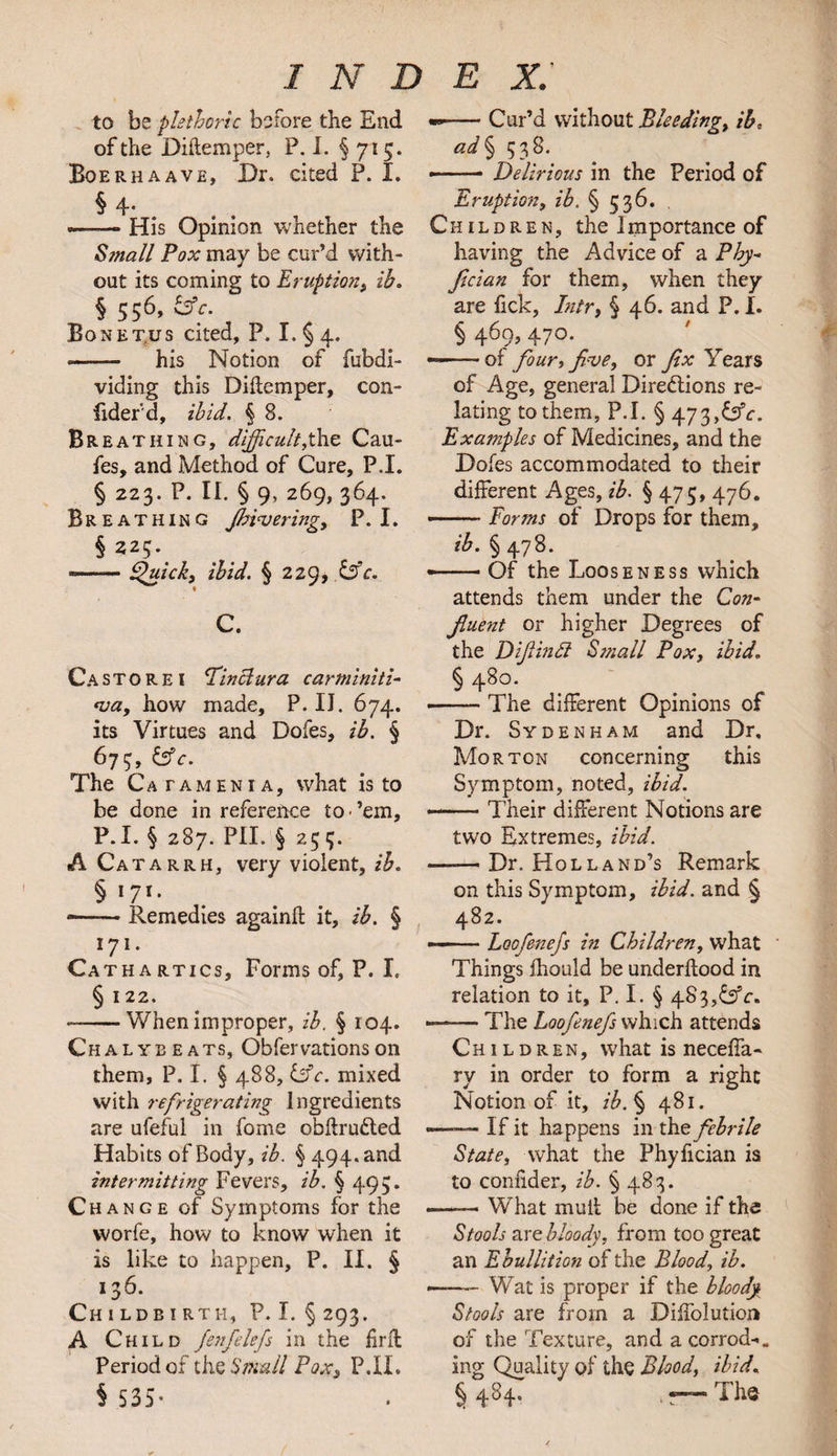 to be plethoric before the End of the Diftemper, P. I. § 715. Boerhaave, Dr. cited P. I. § 4- —-—* * * § His Opinion whether the Small Pox may be cur’d with¬ out its coming to Eruption, ih. § 556, &c. Bonet.us cited, P. I. § 4. • - his Notion of fubdi- viding this Diftemper, con- fiderd, ibid. § 8. Br bathing, difficult,the Cau- fes, and Method of Cure, P.I. § 223. P. II. § 9, 269, 364. Breathing Jbiajering, P.I. § 225.. —-Quick, ibid. § 229, &c. « C. C a store! Pin clura car mini ti¬ ara, how made, P. II. 674. its Virtues and Dofes, ib. § 673, &c. The C atamenia, what is to be done in reference to-’em, P.I. § 287. PIL § 255. A Catarrh, very violent, ib. § '71- ■-Remedies againft it, ib. § 171- Cathartics, Forms of, P. X, § 122. * -When improper, ib. § 104. Chalybeats, Obfervationson them, P. I. § 488, tifc. mixed with refrigerating Ingredients are ufeful in fome obftru&ed Habits of Body, ib. § 494. and intermitting Fevers, ib. § 495. Change of Symptoms for the vvorfe, how to know when it is like to happen, P. II. § 136- Childbirth, P.I. §293. A Child fenfelefs in the firft Period of the Small Pox, P.II. § 535- --Cur’d without Bleeding, ib, ad § 538. -- — Delirious in the Period of Eruption, ib. § 536. Children, the I importance of having the Advice of a Phy- fician for them, when they are fick, Inir, § 46. and P. I. § 469, 470. --of four, five, or fix Years of Age, general Directions re¬ lating to them, P.I. § 473,<bV. Examples of Medicines, and the Doles accommodated to their different Ages, ib. § 475, 476. • ■ Forms of Drops for them, ib. § 478. — Of the Looseness which attends them under the Con¬ fluent or higher Degrees of the Difiinft Small Pox, ibid. § 48°. ■-The different Opinions of Dr. Sydenham and Dr, Morton concerning this Symptom, noted, ibid. — Their different Notions are two Extremes, ibid. ——Dr. Holland’s Remark on this Symptom, ibid, and § 482. — ■ Loofenefs in Children, what Things fhould be underflood in relation to it, P. I. § 483,CjY. -The Loofenefs which attends Children, what is neceffa- ry in order to form a right Notion of it, ib. § 481. —— If it happens in the febrile State, what the Phy fician is to confider, ib. % 483. ——— What muil be done if the Stools are bloody, from too great an Ebullition of the Blood, ib. -- Wat is proper if the bloody Stools are from a Diffolution of the Texture, and a corrod-. ing Quality of the Blood, ibid. § 484. — The
