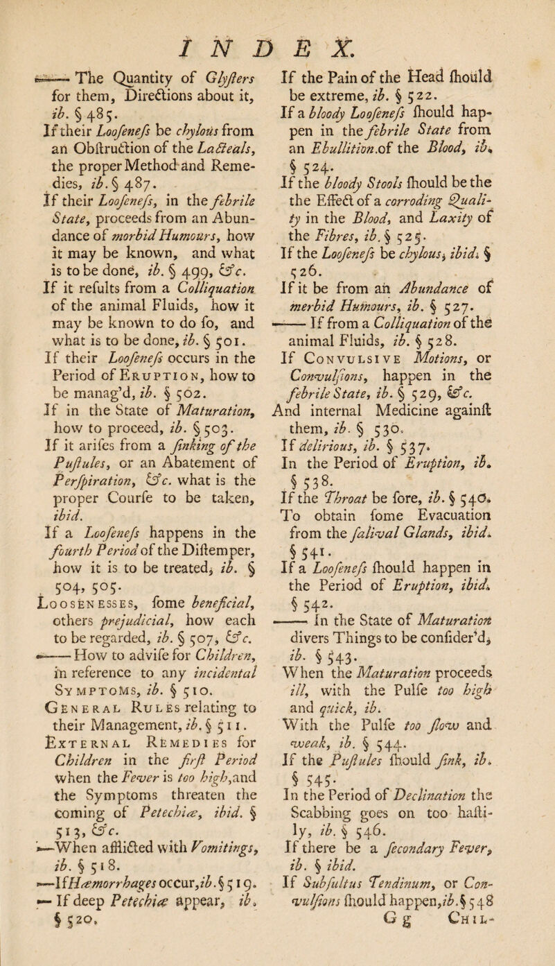 cr—— The Quantity of Glyjlers for them, Directions about it, ib. § 485. If their Loofenefs be chylous from an ObftruClion of the La Beals, the proper Method and Reme¬ dies, ib. § 487. If their Loofenefs, in the febrile State, proceeds from an Abun¬ dance of morbid Humours, how it may be known, and what is to be done, ib. § 499, &c. If it refults from a Colliquation of the animal Fluids, how it may be known to do fo, and what is to be done, ib. § 501. If their Loofenefs occurs in the Period of Eruption, howto be manag’d, ib. § 502. If in the State of Maturation, how to proceed, ib. §503. If it ariies from a finking of the Pufiules, or an Abatement of Perfpiration, Cffc. what is the proper Courfe to be taken, ibid. If a Loofenefs happens in the fourth Period of the Diflemper, how it is to be treated.* ib. § 504, 505. Loosenesses, fome beneficial, others prejudicial, how each to be regarded, ib. § 507, &c. —— How to advife for Children, in reference to any incidental Symptoms, ib. § 510. General Ru l e s relating to their Management, ib. § 511. External Remedies for Children in the firfi Period when the Fever is too high,and the Symptoms threaten the coming of Petech'ue, ibid. § 51 3> &c. •—When afR.i£ted with Vomitings, ib. § 5 1 8. —1 {Haemorrhages occur, ib. § 519. — If deep Petech'ue appear, ib, § S2°* If the Pain of the Head fhould be extreme, ib. § 522. If a bloody Loofenefs fhould hap¬ pen in thz febrile State from an Ebullition .oi the Blood, ib, § 524- If the bloody Stools fhould be the the EffeCl of a corroding Quali¬ ty in the Blood, and Laxity of the Fibres, ibfi 525. If the Loofenefs be chylous $ ibidi § ^26. If it be from ah Abundance of merbid Humours, ib. § 527. — If from a Colliquation of the animal Fluids, ib. § 528. If Convulsive Motions, or Convulsions, happen in the febrile State, ib. § 529, &c. And internal Medicine againfl them, ib. § 530, If delirious, ib. § 537* In the Period of Eruption, ib. § 538- If the Throat be fore, ib. § 54c?. To obtain fome Evacuation from the falival Glands, ibid. §5H- If a Loofenefs fhould happen in the Period of Eruption, ibid, § 542- -* In the State of Maturation divers Things to be conlider’d* ^•§ 543* W hen the Maturation proceeds ill, with the Pulfe too high and quick, ib. With the Pulfe too flovo and voeak, ib. § 544. If the Pufiules fhould fink, ib* S 545- In the Period of Declination the Scabbing goes on too haili- ly, ib. § 546. If there be a fecondary Fever, ib. § ibid. If Subfultus Tendinum, or Con¬ vulsions fhould happen,ib.\548 Gg Can-
