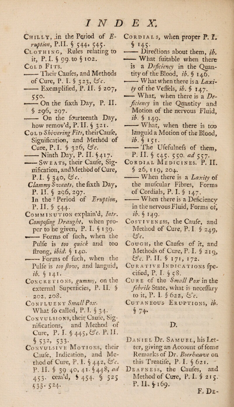 Chilly, in the Period of E- ruptkriy P.II. § 544, 545. Clothing, Rules relating to it, P.I. § 99. to § 102. Col0 Ftts. —— Their Caufes, and Methods of Cure, P. L § 323, &c. -—— Exemplified, P. II. § 207, 55° — On the fixth Day, P. II. § 296, 297. --- On the fourteenth Day, how remov’d, P. II. § 321. Cold Shivering Fits, theirCaufe, Signification, and Methbd of Cure, P. I. § 326, &c. »-Ninth Day, P. II. §417. ——Sweats, their Caufe, Sig¬ nification, and Method of Cure, P. I. § 340, Sc. . Clammy Sweats, the fixth Day, P. II. § 296, 297. In the ? Period of Eruption, P. IT. § 544. Comminution explain’d, Intr. Compofing Draught, when pro¬ per to be given, P. I. § 139- *— Forms of fuch, when the Pulfe is too quick and too Prong, ibid. § 140. — Forms of fuch, when the Pulfe is too flow, and languid, ib. § 141. Concretions, gummy, on the external Superficies, P. II. § 202, 20S. Confluent Small Pox. What fo called, P. I. § 34. Con vulsions, their Caule, Sig¬ nifications, and Method of Cure, P. I. § 445, &c. P. II. § 532> 533- , . Convulsive Motions, their Caufe, Indication, and Me¬ thod of Cure, P. 1. § 442, Sc. P. II. § 39 40, 41. §448, ad 453. ceas’d, S 454. § 525 533- 524* Cordials, when proper P. I. § H5- — -Directions about them, ib. — What fuitable when there is a Deficiency in the Quan¬ tity of the Blood, ib. § 146. •-What when there is a Laxi¬ ty of the Veffels, ib. § 147. —• What, when there is a De¬ ficiency in the Quantity and Motion of the nervous Fluid, ib. § 149. -- What, when there is tco languid a Motion of the Blood, ib. §151. --The Ufefulnefs of them, P. II. § ^45, 550. ad 557. Cordial Medic ines. P. II. § 26, 1 19, 204. -When there is a Laxity of the mufcular Fibres, Forms of Cordials, P. I. § 147. -When there is a Deficiency in the nervous Fluid, Forms ofj ib . § u.9. Co stiveness, the Caufe, and Method of Cure, P. I § 249, Sc. Cough, the Caufes of it, and Methods of Cure, P. I. § 2iq, Sc. P. II. § 171, 1 72. Curative Indications fpe- cified, P. I. § 38. Cure of the Small Pox in the febrile State, what is neceffary to it, P. 1. § 622, ISc. Cutaneous Eruptions, zh. h 74- jy. Daniel Dr. Samuel, his Let¬ ter, giving an Account of fome Remarks of Dr. Boerhaave on this Treatife, P. 1. § 621. Deafness, the Caufes, and Method of Cute, P.I. § 213. P. IL. §169. F. De-