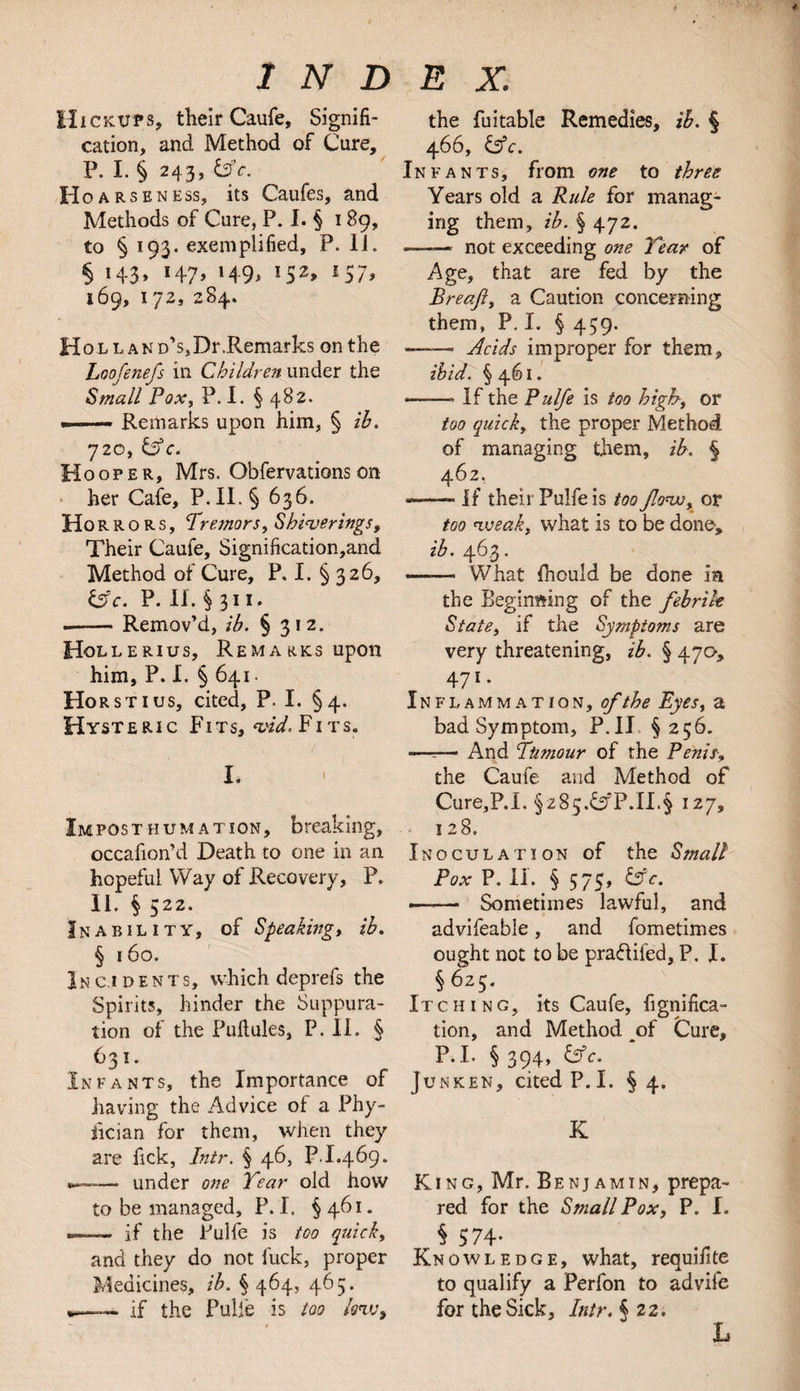 4 I N D ii ickups, their Caufe, Signifi¬ cation, and Method of Cure, P. I. § 243, &c. Hoarsen ess, its Caufes, and Methods of Cure, P. I. § 189, to § 193. exemplified, P. Ii. § H3> H7> l49> !52> l57> 169, 172, 284. HoLLAND's5Dr.Remarks on the Loofenefs in Children under the Small Pox, P. I. § 482. -—— Remarks upon him, § ib. 720, &c. Hooper, Mrs. Obfervations on her Cafe, P. II. § 636. Ho r r o R s, Tremors y Shiver lugs, Their Caufe, Signification,and Method of Cure, P. I. § 326, Cfc. P. II. § 311. -- Remov’d, ib. § 312. Hollerius, Remarks upon him, P. I. § 641 • Horst 1 us, cited, P. I. § 4. Hysteric Fits, *vid. Fits. I. Impost hum at ion, breaking, occafion’d Death to one in an hopeful Way of Recovery, P. II. § 522. Inability, of Speakings ib. § 160. Incidents, which deprefs the Spirits, hinder the Suppura¬ tion of the Puftules, P. II. § 631. Infants, the Importance of having the Advice of a Phy- fician for them, when they are Tick, Intr. § 46, P.I.469. — under one Tear old how to be managed, P. I. § 461. — if the Pulfe is too quick, and they do not fuck, proper Medicines, ib. % 464, 465. ».—. if the Pulfe is too Aw, E x. the fuitable Remedies, ib. § 466, &c. Infants, from one to three Years old a Rule for manag¬ ing them, ib. § 472. -—— not exceeding one Tear of Age, that are fed by the Breajl, a Caution concerning them, P. I. § 439. ——» Acids improper for them, ibid. §461. —-—- If the Pulfe is too high, or too quick, the proper Method of managing them, ib. § 462. — If their Pulfe is too Jlovoy or too weak, what is to be done, ib. 463. *—— What fhculd be done ia the Beginning of the febrile State, if the Symptoms are very threatening, ib. § 47a, 471 • Inflammation, of the Eyes, a badSymptom, P.II §256. -—r— And Tumour of the Penis> the Caufe and Method of Cure,P.I. §z85.CfP.II.§ 127, 128. Inoculation of the Small Pox P. II. § 575, &c. »—— Sometimes lawful, and advifeable, and fometimes ought not to be pra&ifed, P. I. §625. Itching, its Caufe, fignifica- tion, and Method of Cure, P.I. §394, &c. Junken, cited P.I. § 4. K King, Mr. Benjamin, prepa¬ red for the Small Pox, P. I. § 574- Knowledge, what, requisite to qualify a Perfon to advife for the Sick, Intr. § 22. L