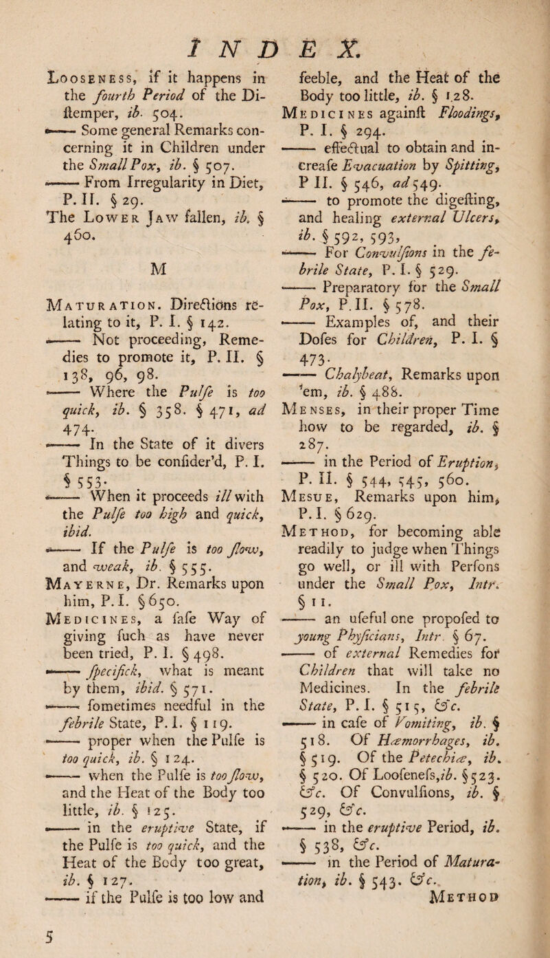 Looseness, if it happens in the fourth Period of the Di- flemper, ib. 504. Some general Remarks con¬ cerning it in Children under the Small Pox, ib. § 507. — From Irregularity in Diet, P. IT. § 29. The Lower Jaw fallen, ib. § 460. M Maturation. Dire&idns re¬ lating to it, P. I. § 142. -- Not proceeding, Reme¬ dies to promote it, P. II. § 138, 96, 98. -- Where the Pulfe is too quick, ib. § 358. §471, ad 474- — In the State of it divers Things to be confider’d, P. I. § 553- — When it proceeds ill with the Pulfe too high and quick, ibid. * - If the Pulfe is too flow, and weak, ib. § 555. Mayerne, Dr. Remarks upon him, P. I. § 650. Medicines, a lafe Way of giving fuch as have never been tried, P. I. § 498. --fpecifick, what is meant by them, ibid. § 571. -—— fometimes needful in the febrile State, P. I. § 119. -- proper when the Pulfe is too quick, ib. § I 24. * -when the Pulfe is too flow, and the Pleat of the Body too little, ib. § 125. -■ in the eruptive State, if the Pulfe is too quick, and the Heat of the Body too great, ib. § 127. -if the Pulfe is too low and feeble, and the Heat of the Body too little, ib. § 1.28. Medicines againft Floodings, P. I. § 294. - effectual to obtain and in- ereafe Evacuation by Spitting, P II. § 546, ad 549. — to promote the digefting, and healing external Ulcers, ib. § 592, 593, — - For Convulsions in the fe¬ brile State, P. I. § 529. *—— Preparatory for the Small Pox, P.II. §578. — -Examples of, and their Dofes for Children, P. I. § 473- —— Chalybeat, Remarks upon *em, ib. § 488. Menses, in their proper Time how to be regarded, ib. § 287. • - in the Period of Eruption* P. II. § 544, c;4,, 560. Mesue, Remarks upon him* P. I. § 629. Method, for becoming able readily to judge when Things go well, or ill with Perfons under the Small Pox, lntr. § 1 1. - an ufeful one propofed to young Phyfecians, lntr § 67. • - of external Remedies for Children that will take no Medicines. In the febrile State, P. I. § 515, l3c. —— in cafe of Fwriting, ib. § 518. Of Haemorrhages, ib. § 19* Of the Petechice, ib. § 520. Of Loofenefs,^. §523. &c. Of Convulfions, ib. § 529, &c. — - in the eruptive Period, ib. § 538, &c. —— in the Period of Matura- tionf ib. § 543. Method