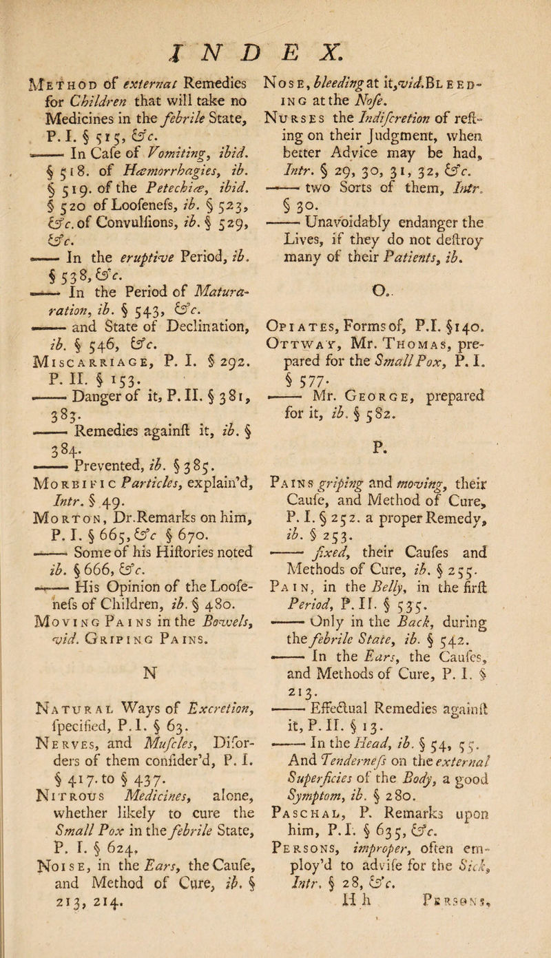 Method of external Remedies for Children that will take no Medicines in the febrile State, P. I. § 515, &c. *- In Cafe of Vomiting, ibid. §518. of Hamorrhagies, ib. § 519. of the Petechia, ibid. § 520 ofLoofenefs, ib. § 523, of Convuliions, ib. § 529, &c. *— In the eruptive Period, ib. §53 8,&>V. --In the Period of Matura- ration, ib. § 54.3, Cfe. — -and State of Declination, z'£. § 546, fcff. Miscarriage, P. I. §292. P. II. §153. — Danger of it, P. II. § 3 81, -Remedies againft it, /£. § 384. ».- Prevented, ib. §383. Morbific Particles, explain’d, Inir. § 49. Morton, Dr.Remarks on him, P. I. § 665, Cfr § 670. -Some of his Hiftories noted ib. § 666, 65V. ~~— His Opinion of the Loofe- nefs of Children, ib. § 480. Moving Pains in the Bowels, vid. Griping Pains. N Natural Ways of Excretion, fpecified, P.l. § 63. N erves, and Mufcles, Difor- ders of them confider’d, P. I. § 4I7-t0 § 437- Nit rous Medicines, alone, whether likely to cure the Small Pox in the febrile State, P. I. § 624. Noise, in the Ears, theCaufe, and Method of Cure, ib. § 213, 214. Nose, bleeding at \t,vid&L ebb¬ ing at the Nofe. Nu R s E s the Indifcretion of refL ing on their Judgment, when, better Advice may be had, Intr. § 29, 30, 31, 32, b'c. — two Sorts of them, Intr § 3°- -Unavoidably endanger the Lives, if they do not deftroy many of their Patients, ib. O. . Op 1 a tes, Forms of, P.L §140. Ottway, Mr. Thomas, pre¬ pared for the Small Pox, P. I. § 577- ■- Mr. George, prepared for it, ib. § 582. P. Pains griping and moving, their Caufe, and Method of Cure, P. I. § 252. a proper Remedy, ib. § 253. •—— fixed, their Caufes and Methods of Cure, ib. § 235. Pain, in the Belly, in the firft Period, P. II. § 535, --Only in the Back, during the febrile State, ib. § 542. --In the Ears, the Caufes, and Methods of Cure, P. I. §> 213. -EfFe&ual Remedies againft it, P. II. § 13. --In the Head, ib. § 34, 3 3. And Tendernefs on the external Superficies of the Body, a good Symptom, ib. § 280. Paschal, P. Remarks upon him, P.L § 633, &c. Persons, improper, often em¬ ploy’d to advife for the Sick, Intr. § 28, c3’c. nil Person?*