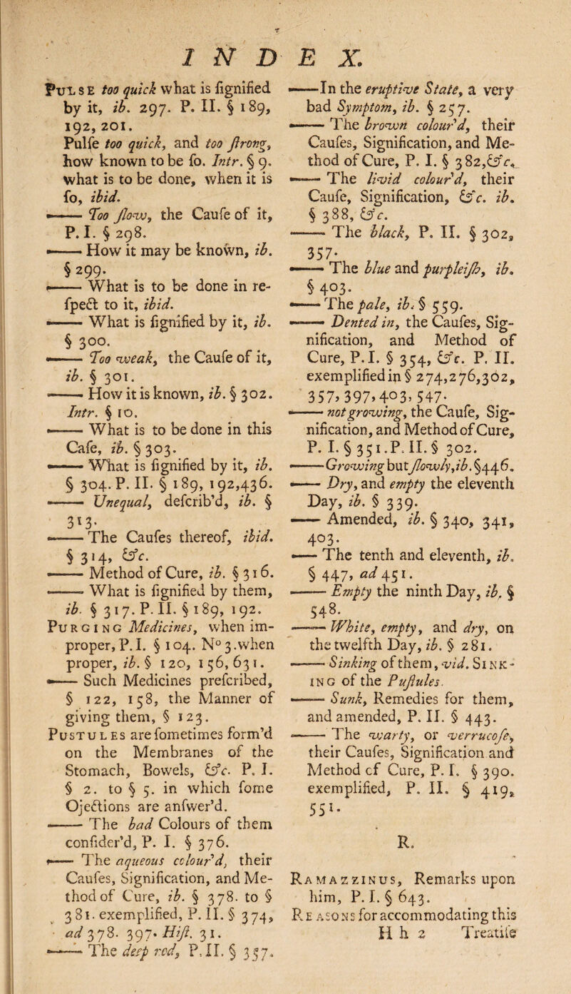 2ND Put. s e too quick what is fignified by it, ib. 297, P. II. § 189, 192, 201. Pulfe too quick, and too jlrong, how known to be fo. Intr. § 9. what is to be done, when it is fo, ibid. ■-Too Jlow, the Caufe of it, P. I. § 298. • -How it may be known, ib. § 299. »-■- ■ What is to be done in re- fpeft to it, ibid. - -What is fignified by it, ib. § 3°°- • -- Too weak, the Caufe of it, ib. § 301. ——- How it is known, ib. § 302. Intr. § 10. —— What is to be done in this Cafe, ^.§303. — What is fignified by it, ib. § 304. P. II. § 189, 192,436. -—- Unequal, defcrib’d, ib. § 3l3- „ -f --The Caufes thereof, ibid. § 3 * 4> & e> —— Method of Cure, ib. §316. --What is fignified by them, ib. § 317. P. II. § 189, 192. Pu r g 1 n g Medicines, when im¬ proper, P.I. § 104. N°3.when proper, ib. § 120, 156,631. —— Such Medicines prefcribed, § 122, 158, the Manner of giving them, § 123. Pustules arefometimes form’d on the Membranes of the Stomach, Bowels, &c. P. I. § 2. to § 5. in which fome Ojeftions are anfwer’d. -The bad Colours of them confidcr’d, P. I. § 376. f—— The aqueous colour'd, their Caufes, Signification, and Me¬ thod of Cure, ib. § 378. to § 3 81. exemplified, P. II. § 374, •—— The deep rod, P,II. § 357.. E X. ——In the eruptive State, a very bad Symptom, ib. § 257. --The brown colour'd, their Caufes, Signification, and Me¬ thod of Cure, P. I. § 382,£sfr,„ —— The livid colour'd, their Caufe, Signification, £sV. ib. § 388, &c. ——- The black, P. II. § 302, 357- — The blue and purpleijh, ib. §403. •—Thepale, ib<§ 559- —— Dented in, the Caufes, Sig¬ nification, and Method of Cure, P.I. § 354, &c. P. II. exemplified in § 274,276,302, 357> 397>4°3> 547- —— not growing, the Caufe, Sig¬ nification, and Method of Cure, P. I. § 351 .P. II. § 302. — -Growing butJlowly,ib. §446. —— Dry, and empty the eleventh Day, ib. § 339. — Amended, ib. § 340, 341, 403. — The tenth and eleventh, ib. § 447, 45i*. -- Empty the ninth Day, ib, § 548. —-— White, empty, and dry, on the twelfth Day, ib. § 281. ——■ Sinking of them, vid. Si n ic¬ ing of the Pujlules. --Sunk, Remedies for them, and amended, P. II. § 443. -—• The vs arty, or verrucofe, their Caufes, Signification and Method cf Cure, P. I. § 390. exemplified, P. II. § 419s. 551- R, Ramazzinus, Remarks upon him, P. I. § 643. Re aso ns for accommodating this