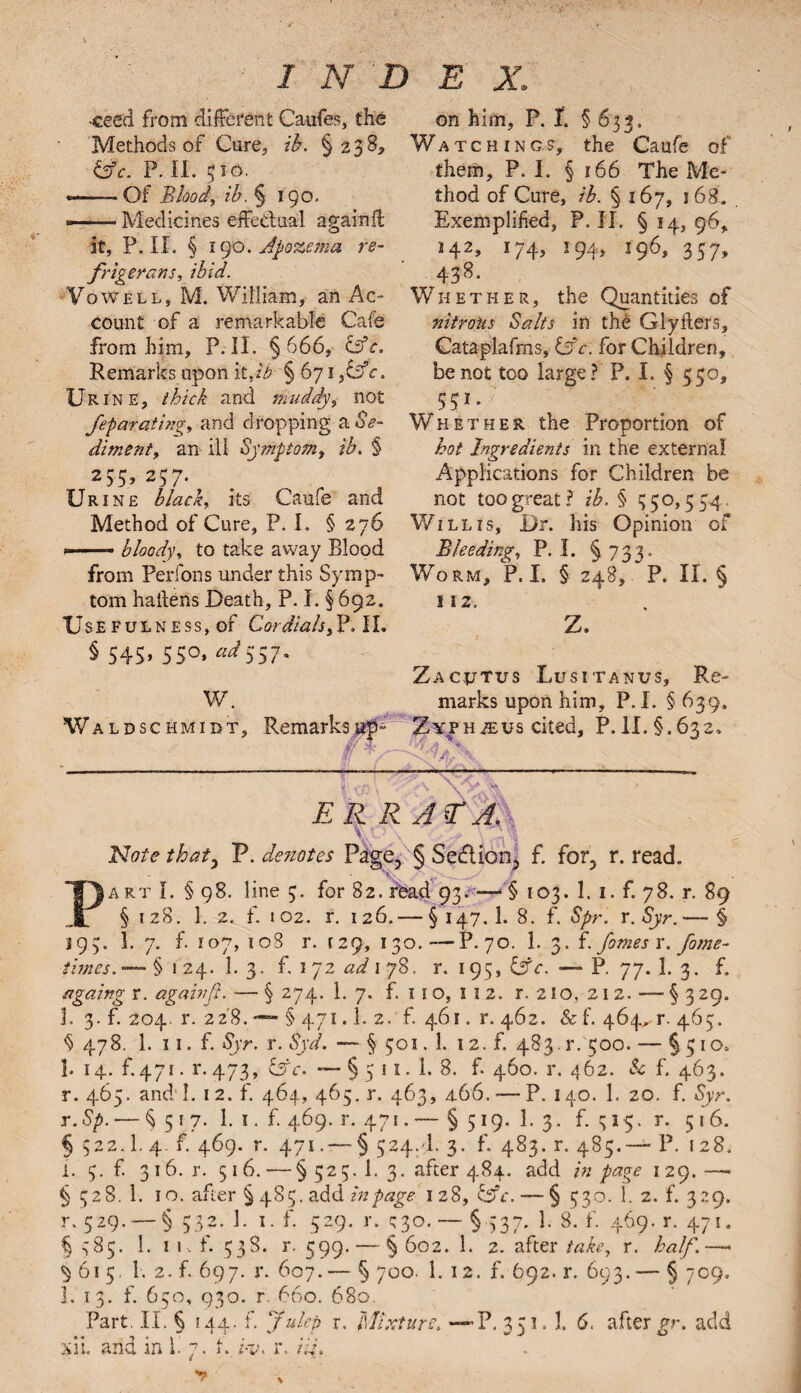 •ceed from different Caufes, the Methods of Cure, ib. §238, &c. P. II. 510. —-Of Blood, ib. § 190. ■ Medicines effectual again ft it, P. II. § 190. Jpozema re¬ frigerant, ibid. Vowell, M. William, an Ac¬ count of a remarkable Cafe from him, P. II. §666, &c. Remarks upon it,ib § 671 ,&c. Urine, thick and muddy, not feparciting, and dropping a Se¬ diment, an ill Symptom, ib. § 2 55* 257- Urine black, its Came and Method of Cure, P. I. § 276 *— bloody, to take away Blood from Perfons under this Symp¬ tom haitens Death, P. I. § 692. TJseFulness, of CordialsII. § 545* 5S°» 557* on him, P. I. § 635. Watching.?, the Caufe of them, P. I. § 166 The Me¬ thod of Cure, ib. § 167, 168. Exemplified, P. II. § 14, 96, >42, 174, 194, 196,357, 438. Whether, the Quantities of nitrous Salts in the Glyfters, Cataplafms, Cfc. for Children, be not too large? P. I. § 550, 551 * Whether the Proportion of hot Ingredients in the external Applications for Children be not too great? ib. § 550,554. Willis, Dr. his Opinion of Bleeding, P. I. § 733. Worm, P. I. § 248, P. II. § 112, Z. w. Waldschmidt, Remarks up* Zacjjtus Lusitanus, Re¬ marks upon him, P. I. § 639. Zyph^us cited, P. II. §.632. ■^44. XP ' ERR jr A. Note thaty P. denotes Page, § Sedlion2 f. for5 r. read. (A rt I. § 98. line 5. for 82. read 93. —■ § 103. 1. 1. f. 78. r. 89 § 1 28. 1.2. f. i 02. r. 1 26. — § 147. 1. 8. f. Spr. r. Syr. — § 193. 1. 7. f. 107, 108 r. 129, 130.—P.70. 1. 3. f. femes r. fome- times. § 1 24. 1. 3. f. 1 72 ad 1 78. r. 195, l$c. — P. 77. 1. 3. f. againg r. againf. — § 274. 1. 7. f. 110, I I 2. r. 210, 21 2. — § 329. 1. 3. f. 204. r. 228. — § 471.1. 2. f. 461. r. 462. & f. 464^r. 465. 6 478. 1. 11. f. Syr. r. Syd. — § 501.1. 12. f. 483. r. 500. — § 510, 1. 14. f.471. r.473, &c. — § 5 11. 1. 8. 6460.1x462. Sc f. 463. r. 465. and I. 12. f. 464, 465. r. 463, 466. — P. 140. 1. 20. f. Syr. r.Sp. — §517. 1. 1. f 469. r. 471.— § 519. 1. 3. f. 1515. r. 516. § 522.I. 4. f. 469. r. 471. — § 524. I. 3. f. 483. r. 485.— P. 128. i. 5. f. 316. r. 516. — § 525. 1. 3. after 484. add /» page 129. —• § 528. 1. 10. after § 485. add in page 1 28, 67V. — § 530. 1. 2. f. 329. r. 529. — § 532. 1. 1. f. 529. r. 530. — § 537. 1. 8. f. 469. r. 471. § 585. 1. ik f. 538. r. 599. — § 602. 1. 2. after take, r. half.— ^ 61 5. 1. 2. f. 697. r. 607.— § 700. 1. 12. f. 692. r. 693.— § 709. 1. 13. f. 650, 930. r. 660. 680. Part. II. § 144. f. Julep r. Mixture. —»P. 351. 1. 6. after gr. add xii. and in b 7. f. i-m r.