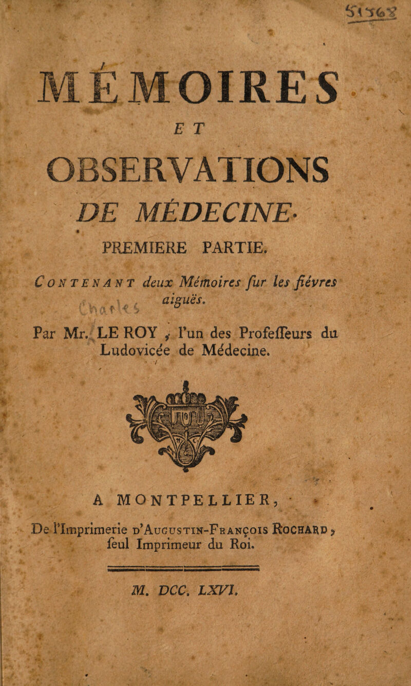 1 MÉMOIRES E T OBSERVATIONS DE MÉDECINE- PREMIERE PARTIE. Contenant deux Mémoires fur les fièvres aiguës. Par Mr. LE ROY ,■ l’un des ProfelTeurs du Ludovicée de Médecine. De l’Imprimerie d’Augustin-Fbançois leul Imprimeur du Roi. m. DCC. LXFI.