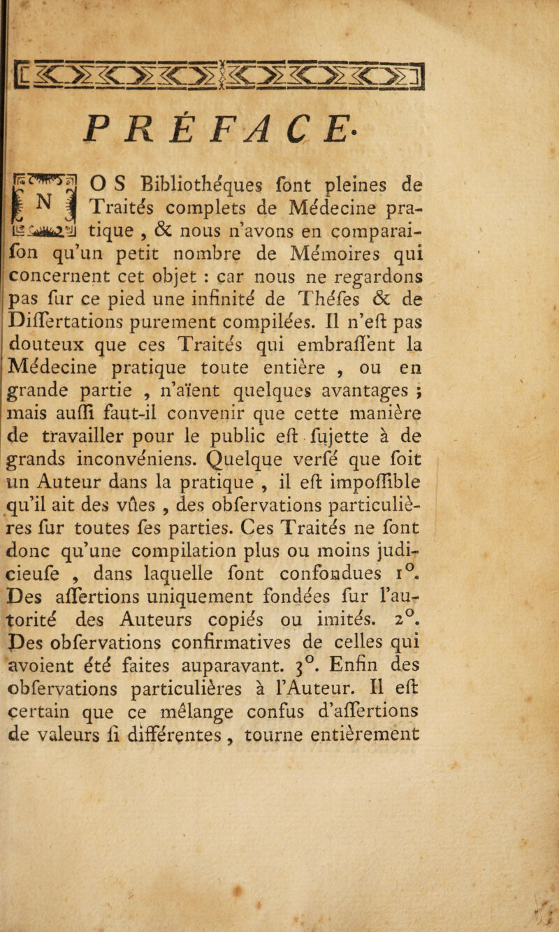 PRÉFACE- O S Bibliothèques font pleines de fe N J Traités complets de Médecine pra- tique , & nous n’avons en comparai- ■ fon qu’un petit nombre de Mémoires qui concernent cet objet : car nous ne regardons pas fur ce pied une infinité de Théfes & de DifiTertations purement compilées. Il n’efi: pas I douteux que ces Traités qui embraflént la j Médecine pratique toute entière , ou en I grande partie , n’aïent quelques avantages ; I mais auffi faut-il convenir que cette manière I de travailler pour le public eft fujette à de grands inconvéniens. Quelque verfé que foit un Auteur dans la pratique , il eft impoffible qu’il ait des vûes , des obfervations particuliè¬ res fur toutes fes parties. Ces Traités ne font donc qu’une compilation plus ou moins judi- cieufe , dans laquelle font confondues i®. Des aflertions uniquement fondées fur l’au¬ torité des Auteurs copiés ou imités. 2^. Pes obfervations confirmatives de celles qui avoient été faites auparavant. 3^. Enfin des obfervations particulières à l’Auteur. Il eft certain que ce mélange confus d’aflertions de valeurs lî différentes , tourne entièrement