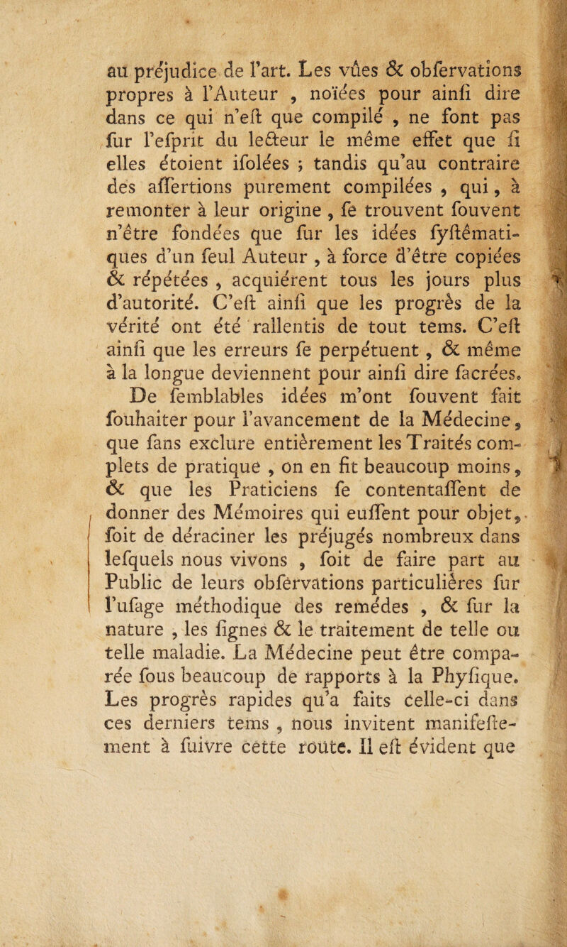 au préjudice de Fart. Les vues & obfervations propres à l’Auteur , noïées pour ainfi dire dans ce qui n’eil: que compilé , ne font pas fur refprit du leûeur le même effet que fi elles étoient ifolées ; tandis qu’au contraire des affertions purement compilées , qui, à remonter à leur origine , fe trouvent fouvent n’être fondées que fur les idées fyftêmati- ques d’un feul Auteur , à force d’être copiées & répétées ^ acquiérent tous les jours plus d’autorité. C’eft ainlî que les progrès de la vérité ont été rallentis de tout tems. C’efi: ainfi que les erreurs fe perpétuent, & même à la longue deviennent pour ainfi dire facrées. De femblables idées m’ont fouvent fait fouhaiter pour l’avancement de la Médecine 5 que fans exclure entièrement les Traités com¬ plets de pratique , on en fit beaucoup moins, Ôc que les Praticiens fe contentalfent de donner des Mémoires qui euffent pour objet, foit de déraciner les préjugés nombreux dans lefquels nous vivons , foit de faire part au Public de leurs obférvàtions particulières fur i’ufage méthodique des remèdes , ôc fur la nature , les fignes & le traitement de telle ou telle maladie. La Médecine peut être compa¬ rée fous beaucoup de rapports à la Phyfique. Les progrès rapides qu’a faits Celle-ci dans ces derniers tems , nous invitent manifefte- ment à fuivre cette route. Il eft évident que