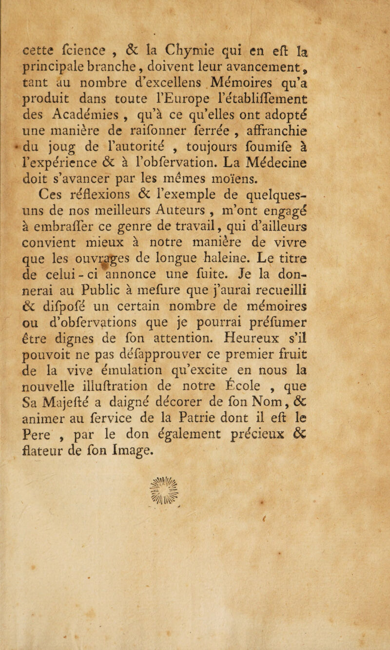 cette fclence , & la Chymîe qui en eft la principale branche, doivent leur avancement, tant au nombre d^excellens .Me'moires qu’a produit dans toute l’Europe l’e'tabliiTement des Academies , qu’à ce qu’elles ont adopté une manière de raifonner ferrée , affranchie • du joug de l’autorité , toujours foumife à l’expérience & à l’obfervation. La Médecine doit s’avancer par les memes moïens. Ces réflexions & l’exemple de quelques- uns de nos meilleurs Auteurs , m’ont engagé à embraflèr ce genre de travail, qui d’ailleurs convient mieux à notre manière de vivre que les ouvrées de longue haleine. Le titre de celui - ci annonce une fuite. Je la don¬ nerai au Public à mefure que j’aurai recueilli & difpofé un certain nombre de mémoires ou d’obfervations que je pourrai préfumer être dignes de fon attention. Heureux s’il pouvoir ne pas défapprouver ce premier fruit de la vive émulation qu’excite en nous la nouvelle illuftration de notre École , que Sa Majeflé a daigné décorer de fon Nom, & animer au fervice de la Patrie dont il eft le Pere , par le don également précieux & flateur de fon Image.
