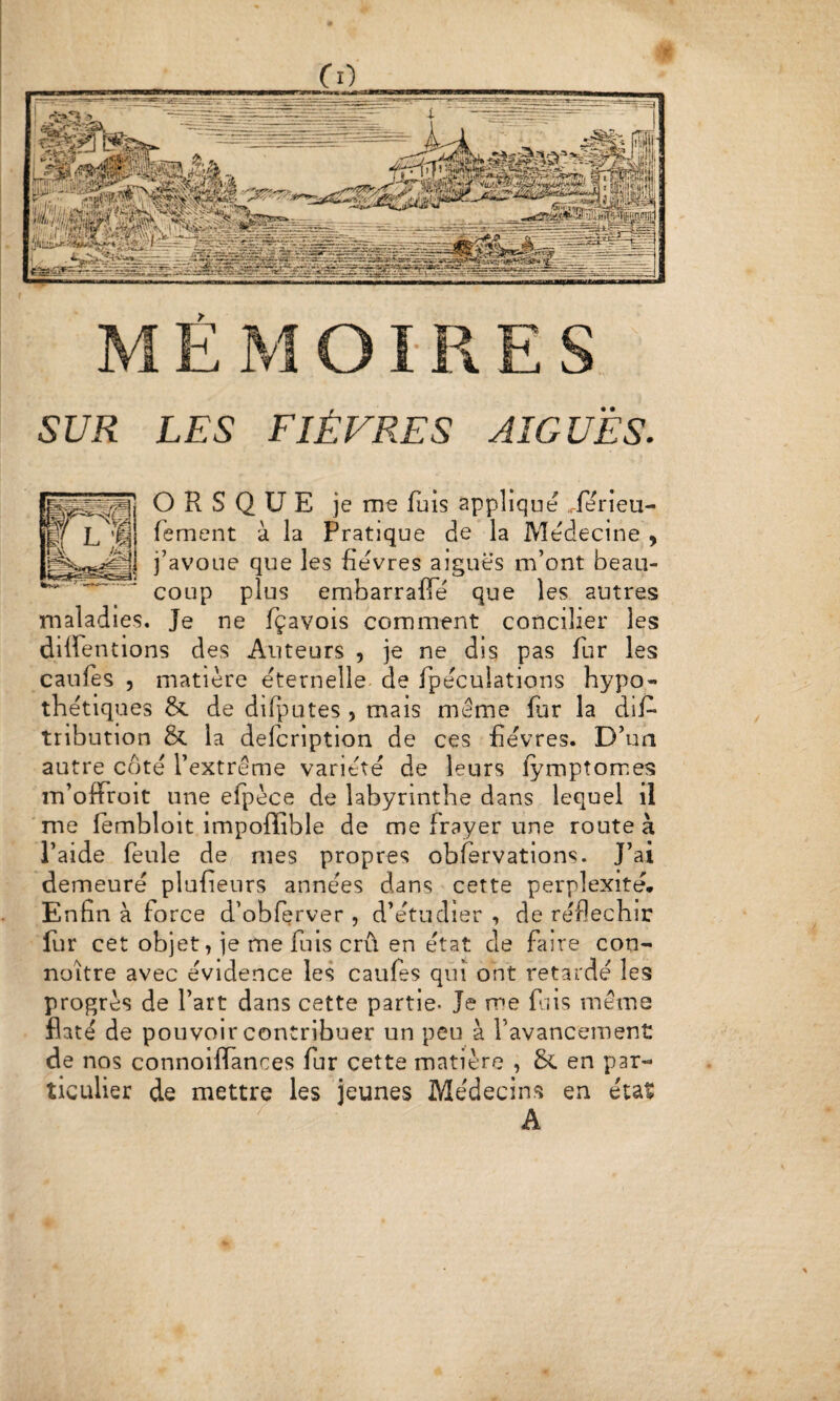 > SUR LES FIÈVRES AIGUËS. O R S Q ü E je me fuis applique Xerieu- fement à la Pratique de la Medecine , j’avoue que les fievres aiguës m’ont beau¬ coup plus embarrafTé que les autres maladies. Je ne fçavois comment concilier les diffentions des Auteurs , je ne dis pas fur les caules 5 matière éternelle, de fpéculations hypo¬ thétiques 6c de difputes , mais même fur la dif- tribution & la delcription de ces fièvres. D’ua autre côté l’extrême variété de leurs lymptomes m ’ofFroit une efpèce de labyrinthe dans lequel il me iembloit impoflible de me frayer une route à l’aide feule de mes propres obfervations. J’ai demeuré plufieurs années dans cette perplexité* Enfin à force d’obferver , d’étudier , de réfléchir fur cet objet, je me fuis crû en état de faire con- noître avec évidence les caufes qui ont retardé les progrès de l’art dans cette partie. Je me fais même flaté de pouvoir contribuer un peu à l’avancement de nos connoiffances fur cette matière , & en par¬ ticulier de mettre les jeunes Médecins en état A i e O