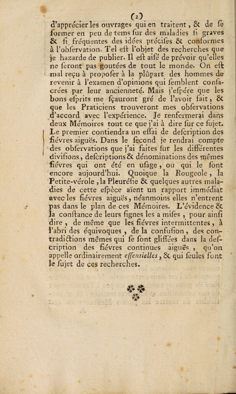 CO. d’apprecîer les ouvrages qui en traitent, & de fe former en peu de tems fur des maladies li graves & frequentes des idées précifes & conformes à l’obfervation. Tel eit l’objet des recherches que je hazarde de publier. Il eft aifé de prévoir qu’elles ne feront ,pas goûtées de tout le monde. On eft mal reçu à propofer à la plûpart des hommes de revenir â l’examen d’opinions qui femblent confa- crées par leur ancienneté. Mais j’efpére que les bons elprits me fçauront gré de Tavoir fait 5 & que les Praticiens trouveront mes obfervations d’accord avec l’expérience. Je renfermerai dans deux Mémoires tout ce que j’ai à dire fur ce fujet. Le premier contiendra un eflai de defcription des fièvres aiguës. Dans le fécond je rendrai compte des obfervations que j’ai faites fur les différentes divifions, defcriptions& dénominations des mêmes lièvres qui ont été en ufage 9 ou qui le font encore aujourd’hui. Quoique la Rougeole, la Petite-vérole 5 la Pleurélie & quelques autres mala¬ dies de cette efpèce aient un rapport Immédiat avec les fièvres aiguës, néanmoins elles n’entrent pas dans le plan de ces Mémoires. L’évidence & la confiance de leurs fignes les a mifes , pour ainfi dire , de même que les fièvres intermittentes, à l’abri des équivoques , de la confufion , des con- tradiftions mêmes qui fe font gliffées dans la def¬ cription des fièvres continues aigues , qu’on appelle ordinairement effentiellcs y & qui feules font îe fujet de ces recherches.