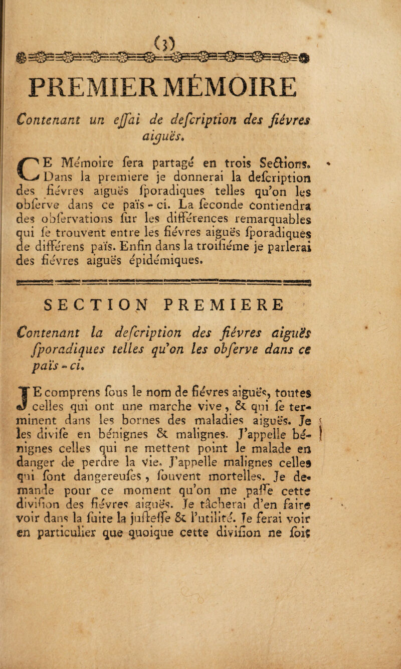 PREMIER MÉMOIRE 1 Contenant un ejjai de defcription des fièvres ai^uèSé CE Mémoire fera partage en trois Serions, Dans la première je donnerai la defcription des fièvres aiguës fporadiques telles qu’on les obferve dans ce païs - ci. La fécondé Contiendra des obfervations fur les différences remarquables qui fe trouvent entre les fièvres aiguës fporadiques de différens pais. Enfin dans la troifiéme je parlerai des fièvres aigues épidémiques. SECTION PREMIERE Contenant la defcription des fièvres aiguës fporadiques telles qtion les obferve dans ce pais ci. JE comprens fous le nom de fièvres aiguës, toutes celles qui ont une marche vive, & qui fe ter¬ minent dans les bornes des maladies aiguës. Je i les divifè en bénignes & malignes- J’appelle bè- j nignes celles qui ne mettent point le malade en danger d^ perdre la Vie. J’appelle malignes celles qui font dangereufes , fouvent mortelles. Je de« mande pour ce moment qu’on me paffe cette divlfion des fièvres aiguës. Je tâcherai d’en faire voir dans la fuite la juftefie & l’utilité. Te ferai voir en particulier que quoique cette divifion ne fbiç