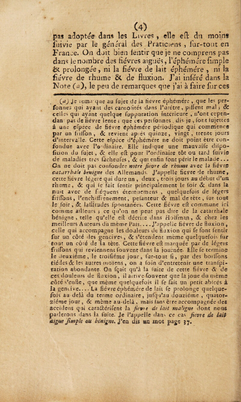 pas adoptée dans les Livres , elle ed: du moins îliivie par le general des Praticiens , Idr-toiit en Fraïue» On doit bien lentir que je ne comprens pas dans le nombre des fièvres aigues, rèphémèrefimple tX prolongée, ni la fièvre de lait èphèmère , ni la fièvre de rhume & de fluxion. J’ai infère dans la Note fû), le peu de remarques qije j’ai à faire forces , Je icin<i que au fujcc de ia tiévre éphéinérc . 9^*^ fonnes qui aya)ic des carnolités dans Purétre, pillent mal j & celles qui ayant quelque fuppuration intérieure , r/ont cepen- dan pas de fièvre lente > que ces petfonnes . dis- je , fort lujettes à une çfpécc tic fièvre éphémère périodique qui commence par un fiilfon, & revient ap es quinze, vingt , trente jours dhnterva'le. Cette clpècc d'éphémère ne doit point être con¬ fondue avec l’o'-dinairc. Elle indique une mauvaife diipo- fition du fujet, & elle eft pour l'ordinaire tôt ou tard fuivie de maladies très fàcheufes, & qui enfin font périr le malade • Cn ne doit pas confondre f/o^re fievre de rhume avec la fiévrff catarrhale btnigne des Allemands, J'appelle fièvre de rhume, cette fièvre légère qui dure un , deux , trois jours au début d'un rhume, d: qui le fait fentir principalement le loir & dans la nuit avec de fréquens éternuemens , quelquefois de légers friiîbns, Penchitî'rencment, pclantcur & mal de tête , fur touÊ le foir, j&. laliltudes fpontanées. Cette fièvre cft commune ici comme ailleurs j ce qu'on ne peut pas dire de la catarrhale bénigne, telle qu'elle ell: décrite dans Hoifrnran, Sc chez les meilleurs Auteurs du même Pais.... J'appelle fièvre de fluxion j celle qui accompagne les douleurs de ftuxion qui fc font fentir fur un côté des gencives, & s’étendent même quelquefois fur C-oat un côté de la tète. Cette fié vre eft marquée par de légeis frilfons qui reviennent fouvent dans la iournéc- Elle fe terrain^ le Jeuxiéme, le troifiéme jour, fur-tout fi, par des boilfons eiédesde les autres moiens, on a foin d'entretenir une tranfpi- vation abondante. On fçait qu'à la luite de cette fièvre Ôc de ces.douleur-s de fiuxion , il arrive fouvent que la joue du même côtés'enflc, que même quelquefois il fe fait un petit ablcés à la gencive.... fa fièvre éphémère de (ait fe prolonge quelque¬ fois au delà du terme ordinaire, jufqu’au douzième , quator¬ zième jour, <& même au-delà, mais lans êrre accompagnée des accidens qui caraCiérifent Ja fievie de lait maligm dont nous parlerons dans Ja fuite. Je l'appelle dans ce cas fievre de laip mgus oh bénigne. dis UK mot page 37.