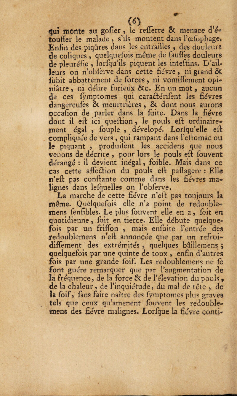qui fROîité au gofier ^ le refferre & îîieuac6 toufier le malade, s’ils montent dans l’œlophage, Enfin des piqûres dans les entrailles , des douleurs de coliques > quelquefois mérne de faufles douleurs de pleuréfie ^ îorfqu’ils piquent les inteftins. D'ail¬ leurs on n’obferve dans cette fievre, ni grand & fubit abbattement de forces , ni vomiflement opi- niâtre, ni délire furieux &c. En un mot 9 aucun de ces fymptomes qui caraftérifent les fièvres dangereufes & meurtrières , & dont nous aurons occafion de parler dans la fuite. Dans la fièvre (iont il eft ici queftion 9 le pouls eft ordinaire¬ ment égal 9 fbuple 9 dèvelopè. Lorfqu’elle eft compliquée de vers, qui rampant dans Teilomac ou le piquant 9 produilènt les accidens que nous venons de décrire , pour lors le pouls eft fouvent dérangé : il devient inégal, foible. Mais dans ce cas cette affeftion du pouls eft paflagere : Elle n’eft pas conftante comme dans les fièvres ma* lignes dans lefquelles on l’obferve. La marche de cette fièvre n’eft pas toujours la même. Quelquefois elle n’a point de redouble- mens fenfibles. Le plus fouvent elle en a 9 foit en quotidienne 9 foit en tierce. Elle débute quelque^ fois par un friflon 9 mais enfuite l’entrée des redoublemens n^eft annoncée que par un refroi- dilTement des extrémités , quelques bâillemens ; uelquefois par une quinte de toux , enfin d’autres bis par une grande foif. Les redoublemens ne fo font guère remarquer que par l’augmentation de la fréquence, de la force & de l’élévation du pouls, de la chaleur, de l’inquiétude, du ma! de tête , de la foif 9 fans faire naître des fymptomes plus graves tels que ceux qu’amenent fouvent les redouble- mens des fièvre malignes. Lorfque la fièvre conti-