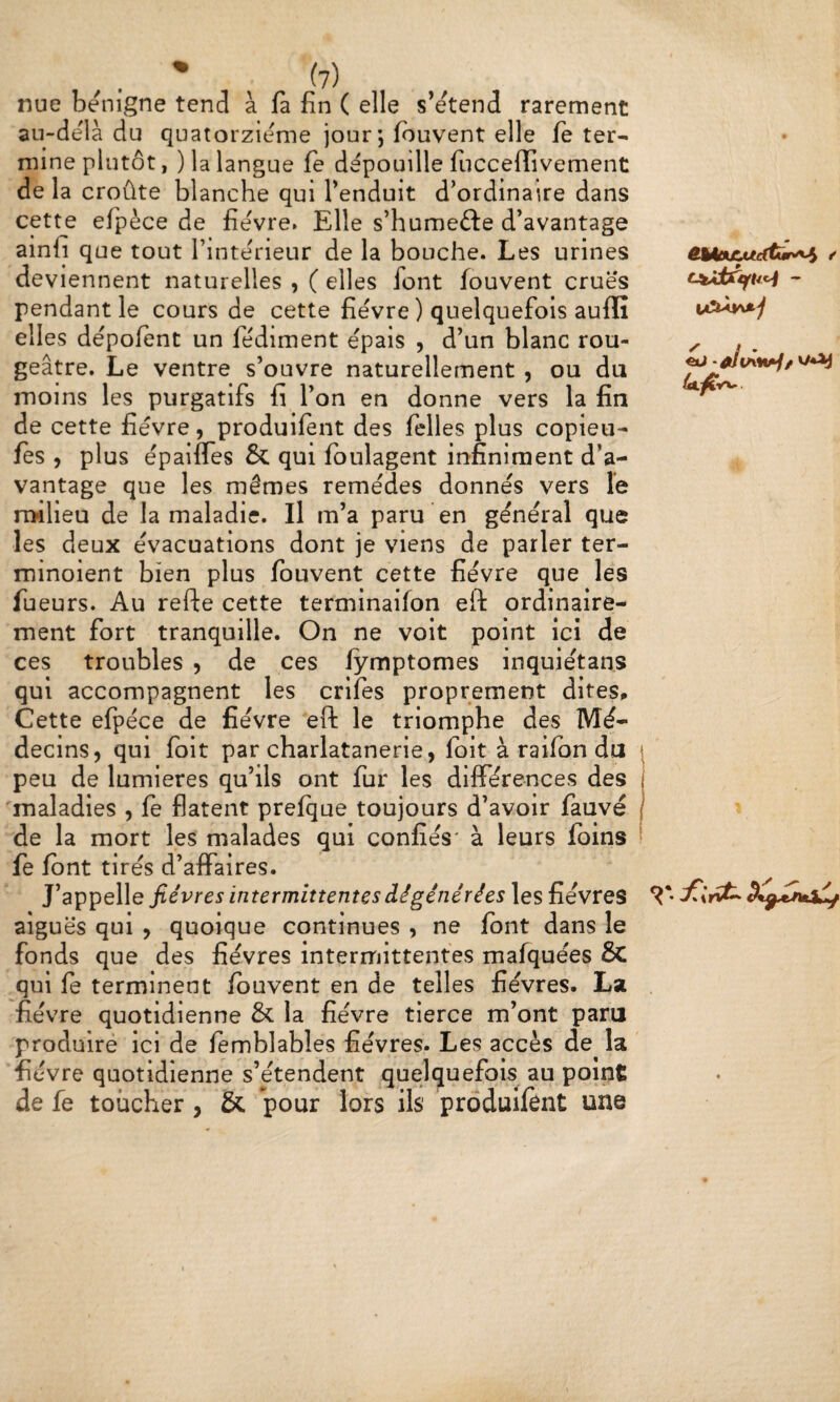 nue benigne tend à fa fin ( elle s’étend rarement au-delà du quatorzième jour; Ibuvent elle fe ter¬ mine plutôt, ) la langue fe dépouille fucceflîvement de la croûte blanche qui l’enduit d’ordinaire dans cette efpèce de fièvre» Elle s’humefte d’avantage ainfi que tout l’intérieur de la bouche. Les urines deviennent naturelles , ( elles font fouvent crues pendant le cours de cette fièvre ) quelquefois auflî elles dèpolent un fèdiment épais , d’un blanc rou¬ geâtre. Le ventre s’ouvre naturellement , ou du moins les purgatifs fi l’on en donne vers la fin de cette fièvre, produifent des felles plus copieu- fes , plus èpaifles & qui fbulagent infiniment d’a¬ vantage que les mêmes remèdes donnes vers le milieu de la maladie. Il m’a paru en général que les deux évacuations dont je viens de parler ter- minoient bien plus fouvent cette fièvre que les fueurs. Au refte cette terminaifon eft ordinaire¬ ment fort tranquille. On ne voit point ici de ces troubles , de ces lymptomes inquiétans qui accompagnent les crifes proprement dites^ Cette efpèce de fièvre eft le triomphe des Mé¬ decins, qui fbit par charlatanerie, fbit à raifbn du peu de lumières qu’ils ont fur les différences des maladies , fe flatent prefque toujours d’avoir fauve de la mort les malades qui confiés' à leurs foins \ fe font tirés d’affaires. ^ J’appelle fièvres intermittentes dégénérées les fièvres aiguës qui , quoique continues , ne font dans le fonds que des fièvres interrriittentes mafquées 8c qui fe terminent fouvent en de telles fièvres. La . fié vre quotidienne 5c la fièvre tierce m’ont paru produire ici de femblabîes fièvres. Les accès de la fièvre quotidienne s’étendent quelquefois au point de fe toucher , & pour lors ils produifent une