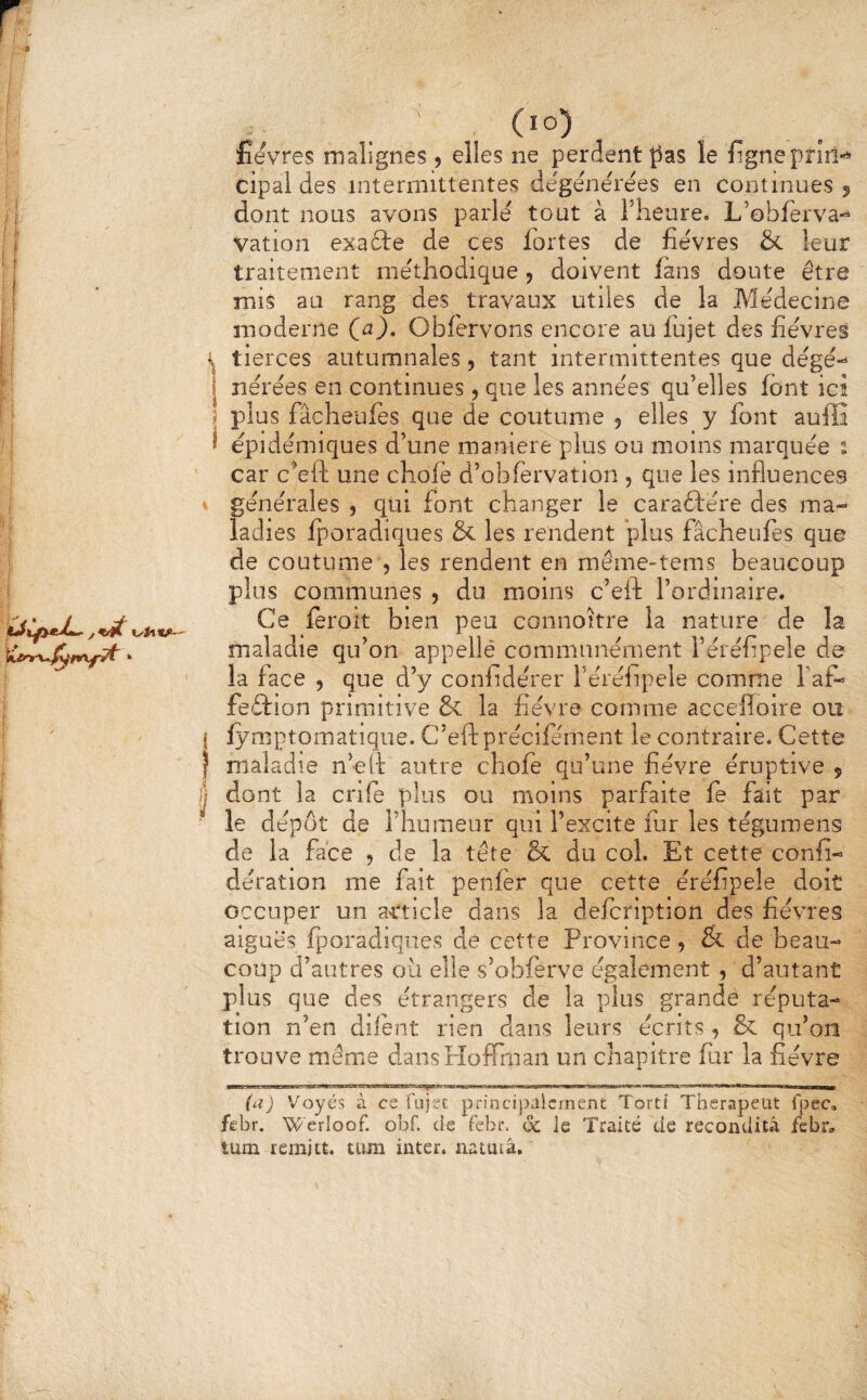 (lo) lîevres malignes, elles ne perdent le figneprid-^ cipal des intermittentes dégénérées en continues j dont nous avons parlé tout à Theure. L’obferva- Vation exafte de ces fortes de fièvres & leur traitement méthodique , doivent fans doute être mis au rang des travaux utiles de la Médecine moderne (^a), Obfervons encore au fujet des fièvres 4 tierces autumnales, tant intermittentes que dégé-^ j nérées en continues, que les années qu’elles font icî î plus fâcheufes que de coutume 5 elles y font auffi f épidémiques d’une maniéré plus ou moins marquée 2 car cVft une chofé d’obfervation , que les influences générales , qui font changer le caraftére des ma¬ ladies fporadiques & les rendent plus fâcheufes que de coutume 5 les rendent en même-tems beaucoup plus communes 5 du moins c’eft l’ordinaire. Ce ïeroit bien peu connoitre la nature de la maladie qu’on appellé communément l’éréfipele de la face , que d’y conlidérer l’éréiipele comme faf- feftion primitive & la fièvre comme accefloire ou j lymptomatique. C’eft précifément le contraire. Cette I maladie n’eft autre chofe qu’une fièvre éruptive , I dont la crife plus ou moins parfaite fe fait par ' le dépôt de l’humenr qui l’excite fur les tégumens de la face , de la tête & du col. Et cette confi- dération me fait penfér que cette éréfipele doit occuper un article dans la defeription des fièvres aiguës fporadiques de cette Province, & de beau¬ coup d’autres oii elle s’obferve également , d’autant plus que des étrangers de la plus grande réputa¬ tion n’en dilént rien dans leurs écrits, & qu’on trouve même dansPîofirnan un chapitre fur la fièvre (a) Voyés à ce fujfc principalement Torti Therapeut fpec, febr. Werloof. obf. de febr. ôc Je Traité de reconditâ febr, tum remjiÉ. tiun inter, natutâ.