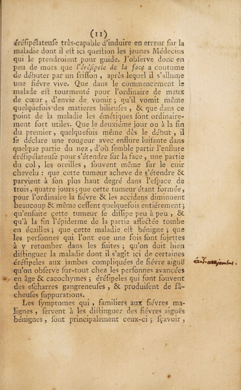 erefîpélateufe très-capable d'induire en erreur far la maladie dont il elt ici queilion les jeunes Médecins qui le prendroient pour guide. J’obferve donc en peu de mots que VéréJipcU de la face a coutume de débuter par un frilTon , après lequel il s’allume une fievre vive. Que dans le commencement le malade eil tourmente pour l’ordinaire de maux de cœur, d’envie de vomir; qu’il vomit même quelquefois‘des matières bilieules , & que dans ce point de la maladie les emêtiques font ordinaire¬ ment fort utiles. Que le deuxieme jour ou à la fin du premier, quelquefois même dès le début, il fè déclare une routeur avec enflure luifante dans quelque partie du nez , d’où femble partir l’enflure éréiipélateule pour s’étendre fur la face , une partie du col , les oreilles , louvent même fur le cuir chevelu : que cette tumeur achevé de s’étendre 6c parvient à fon plus haut degré dans l’efpace de trois, quatre jours;que cette tumeur étant formée, pour l’ordinaire la fièvre & les accidens diminuent beaucoup & même ceflent quelquefois entièrement; qu’enfuite cette tumeur fe dilfipe peu à peu , & qu’à la fin l’épiderme de la partie afleclée tombe en écailles ; que cette maladie eft bénigne ; que les perlbnnes qui l’ont eue une fois font iujettes à y retomber dans les fiiites ; qu’on doit bien dilHnguer la maladie dont il s’agît ici de certaines éréfipeles aux jambes compliquées de fièvre aigue qu’on obferve fiir-tout chez les perfbnnes avancées en âge & cacochymes ; éréfipeles qui font fouvent des efeharres gangreneufes , & produifçnt de fâ- cheufes fiippurations. Les fymptomes qui , familiers aux fièvres ma« lignes , fervent à les diftinguer des fièvres aiguës bénignes, font principalement ceux-ci ; fçavoir ,