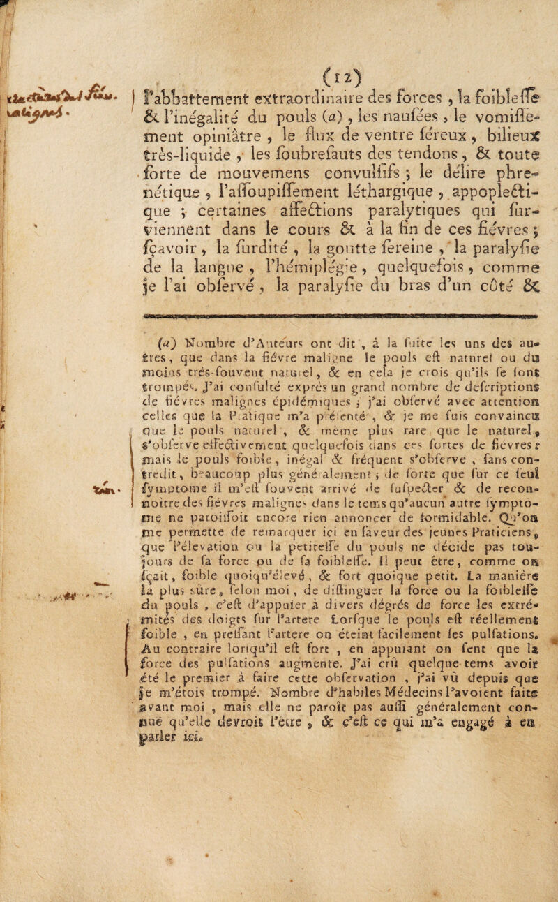 l’abliattement extraordinaire des forces , la foîbîeüe & Tinegalire du pouls (a), les naufees , le vomifle- ment opiniâtre , le flux de ventre lëreux , bilieux très-liquide y les fbubrefauts des tendons , & toute forte de raouvemens convuUifs le délire phre- nëtique J raiToupiffement léthargique , appopîe£li« que V certaines alFedtlons paralytiques qui for- viennent dans le cours & à la fin de ces fièvres i foavoir > la fordité , la goutte fereine , la paraîyfie de la langue , Thémiplégie, quelquefois , comme je fai obforvé •. la paraîyfie du bras d’un coté Sc (a) Hornbre d’A’ité^ar»; ont dit , à la biitc les uns des au¬ tres, que dans la fièvre maliene le pouls eft natiirei ou du moias très-fouvent nacuiei, & en cela je crois qu’ils fe font trompés. J’ai conrulté exprès un grand nombre de deferiptions de fièvres malignes épidémiques j j’ai oblcrvé avec attention celles que la Pcalique m’a p élenté , Sr je me fais convaincu que ie pouls naturel , âc rueme plus rare que le naturel, «’obferve eiféctivement quelquefois dans ces fortes de fièvres ^ îTiais le pouls foiblc, inégal & fréquent s^ohferve , fans con¬ tredit, b-'aucoup plus généralement j de forte que fur ce fcul fyiîiptome il m’eli fou vent arrivé <lc (ufpcxî^cr <5c de recon- fîoitre des fièvres malignes dans le lems qu^lucun autre lympto- ciic ne paroiifoit encore rien annoncer de formidable. Qu’oa 0ie permette de remarquer ici en faveur des jeunes Praticiens, que l^élcvation ou la petiteife du pouls ne décide pas tou¬ jours de fa force pu de fa foibiclfe. Il peut être, comme oa içsit, foîble quoiqu^élevé, Sc fort quoique petit. La manière Ea plus sure, félon moi, de diftinguer la force ou la foibleile du pouls , c’eft d’appuîer à divers degrés d,e force les extré'» imités des doigts fur l’artere Lorfque le pouls eft réellement foible , en prelfant l'artere on éteint facilement fes pulfations» Au contraire loriqu’il eft fort , en appuiant on fent que U force des pulfations augmente. J’ai crû quelque tems avoir été le prerFiier à faire ccttc obfervation , j’ai vù depuis que |e m’étois trompé. Nombre d’habiles Médecins Pavoient faite javant moi , mais elle ne paroît pas aulïï généralement con¬ nue qu’elle di^FroiÊ i’ecre ^ Sç ç’cft ce qui m’a engagé à m kL