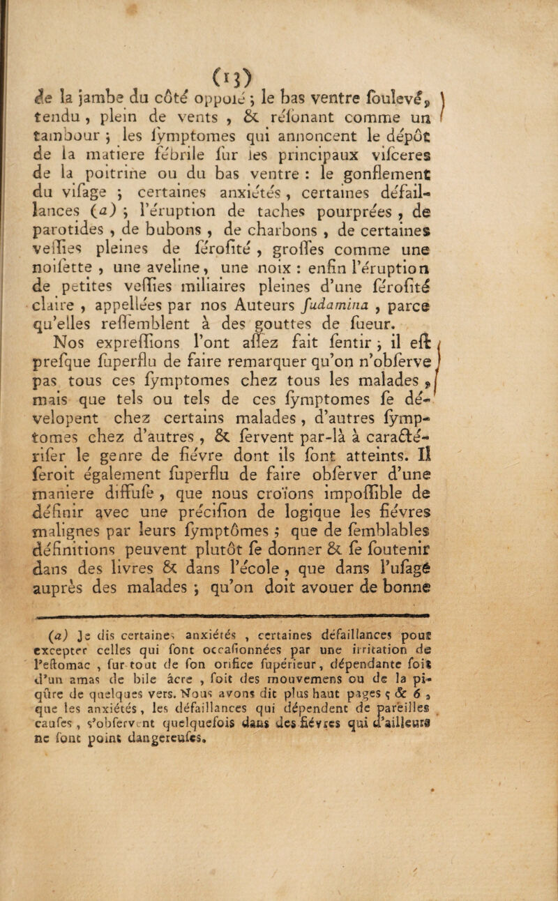 ê.e la Jambe du cot^ oppoié *, le bas ventre lbuleves> ) tendu , plein de vents 9 & relouant comme un f tambour j les lymptomes qui annoncent le depot de la matière febnie fur les principaux vifceres de la poitrine ou du bas ventre : le gonflement du vlfage *, certaines anxiétés , certaines de'fail- lances (a) j Te'ruptlon de taches pourprées 9 de parotides 9 de bubons 9 de charbons 9 de certaines veilles pleines de ferofité 9 grofles comme une noifette 9 une aveline 9 une noix : enfin Téruption de petites velîîes miliaires pleines d’une ferofité claire 9 appellées par nos Auteurs fudamina , parce qu’elles reflemblent à des gouttes de fueur. Nos expreffions l’ont anez fait fentir j il eft / prefque fuperflu de faire remarquer qu’on n’obferve j pas tous ces lymptomes chez tous les malades niais que tels ou tels de ces lymptomes fe dé^ velopent chez certains malades 9 d’autres lymp¬ tomes chez d’autres 9 & lervent par-là à carafté- rifer le genre de fièvre dont ils font atteints. lî feroit également fuperflu de faire oblerver d’une maniéré dilFufe 9 que nous croïons impoffible de définir avec une précifion de logique les fièvres malignes par leurs lymptômes ,* que de femblables définitions peuvent plutôt le donner & le Ibutenir dans des livres & dans l’école 9 que dans l’ufagé auprès des malades *, qu’on doit avouer de bonne (a) 3s dis certaines anxiétés , certaines défaillances pouf excepter celles qui font occafionnées par une irritation de Peftomac , fur tout de Ton orifice fupérieur, dépendante foiî d*un amas de bile âcre , foit des mouvemens ou de la pi» qiire de quelques vers. Nous avons dit plus haut pages ç & 6 3 que les anxiétés, les défaillances qui dépendent de pareilles caufes, s’oufervi nt quelquefois dans des fièvres qui « ailleHrs ne font point daiigereufcs.