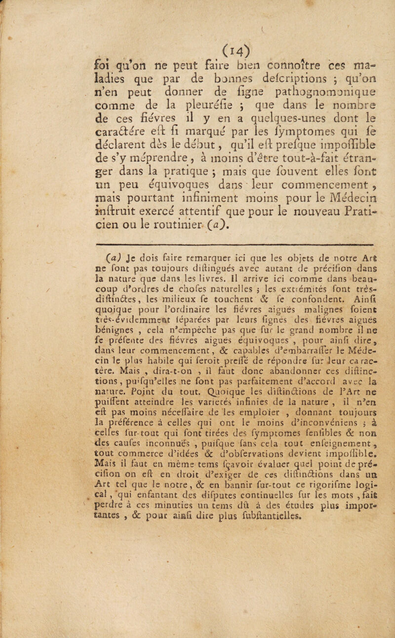 foi qa’on ne peut faire bien connoître ces ma-» ladies que par de bonnes delcnptions j qu’on n’en peut donner de figne pathognomonique comme de la pleuréfie j que dans le nombre de ces fièvres il y en a quelques-unes dont le caraidère efl: fi marque par les lÿmptomes qui fe déclarent dès le de'.but, qu’il eft prefque impoffible de s’y méprendre , à moins d’être tout-à-fait étran¬ ger dans la pratique ; mais que fouvent elles font un peu équivoques dans ' leur commencement , mais pourtant infiniment moins pour le Médecin inftruit exercé attentif que pour le nouveau Prati« cien ou le routinier (a). Qa) Je dois faire remarquer ici que les objets de notre Arê ne font pas toujours diftingués avec autant de précifion dans la nature que dans les livres. H arrive ici comme dans beau¬ coup d’ordres de chofes naturelles j les extrémités font trés- diftinétes, les milieux fc touchent & fc confondent. AinU quoique pour l’ordinaire les fièvres aigues malignes foient trés-évidemmcnt léparées par leurs lignes des fièvres aiguës bénignes , cela n’empèche pas que fur le grand nombre il ne fe préfente des fièvres aiguës équivoques , pour ainfi dire 5 dans leur commencement, & capables d’embarrairer le Méde¬ cin le plus habile qui feroit prené de répondre fur Jeur carac¬ tère. Mais , dira-t-on , il faut donc abandonner ces diftinc- tions, pu'fqu’elles ne font pas parfaitement d’accord avec la narure. Point du tout. Quoique les diftinëlions de l’Art ne puilTent atteindre les variétés infinies de la nature , il n’en eft pas moins nécelTaire de les emploier , donnant toujours la préférence à celles qui ont le moins d’inconvéniens j à celles fur-tout qui font tirées des fymptomes fenhbles & non des caufes inconnues , puifque fans cela tout enfeignement 5 tout commerce d’idées & d’obfervations devient impoffible. Mais il faut en même tems fçavoir évaluer quel point de pré- cifion on eft en droit d’exiger de ces diftinélions dans ua Art tel que le notre, & en bannir fur-tout ce rigorifme logi- cal ,‘qui enfantant des difputcs continuelles fur les mots ,faiÉ perdre à ces minuties un tems dû à des études plus impor¬ tantes , & pour ainfi dire plus fubftantielles.
