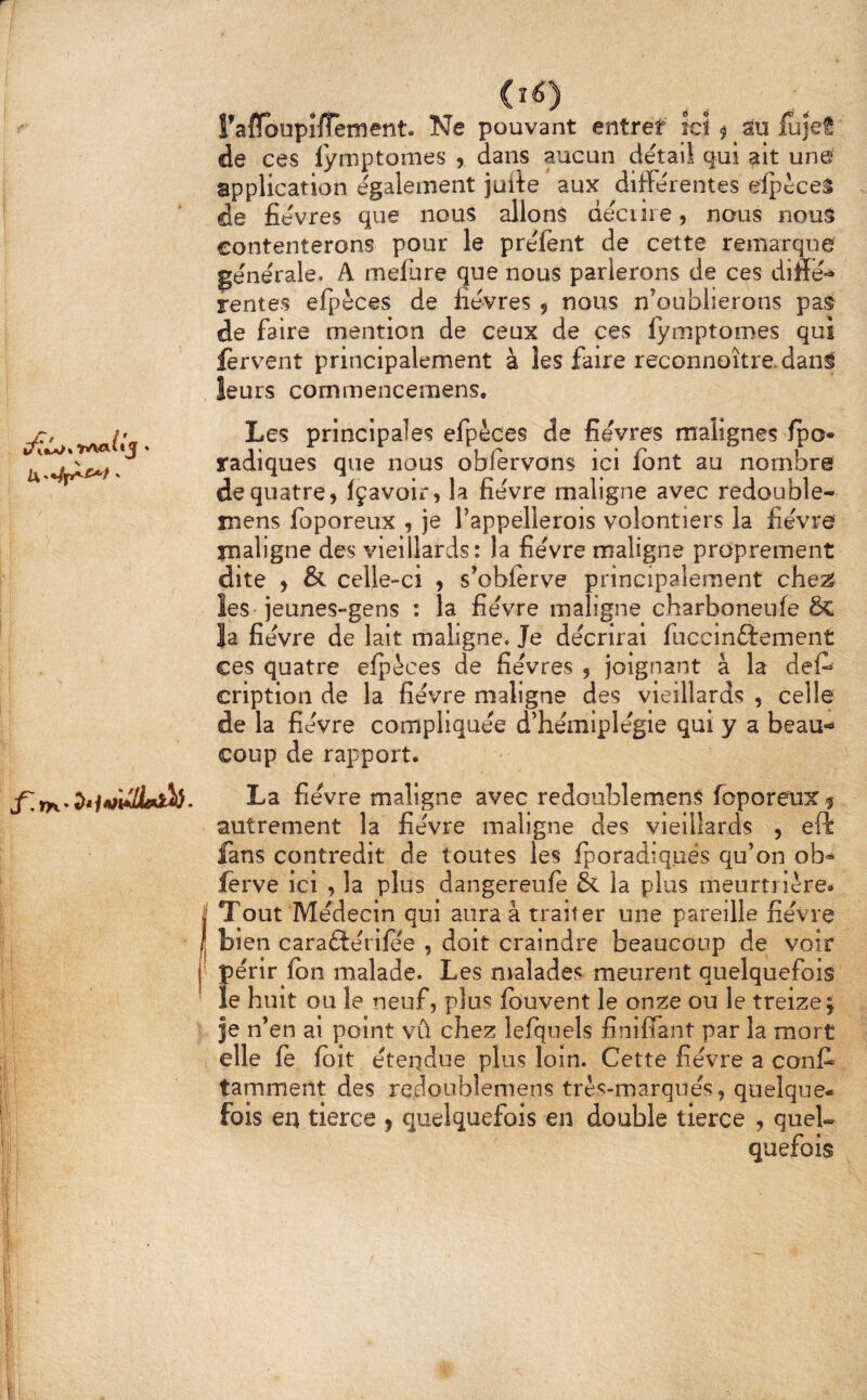 I i t i (i6) ralïoupifTeîïient. Ne pouvant entrer ici ^ au fujet de ces lymptomes , dans aucun détail qui ^It une application également juite aux différentes eipèceâ de fièvres que nous allons déciire, nous nous contenterons pour le préfent de cette remarque générale. A mefure que nous parlerons de ces difié- rentes efpèces de fièvres f nous n’oublierons pas de faire mention de ceux de ces lymptomes qui fervent principalement à les faire reconnoître. dan^ leurs commencemens* Les principales efpèces de fièvres malignes Ipo- radiques que nous oblervons ici font au nombre de quatre, fçavoir, la fièvre maligne avec redouble- mens foporeux , je l’appellerois volontiers la fièvre maligne des vieillards: la fièvre maligne proprement dite , & celle-ci , s’oblerve principalement che^ les jeunes-gens : la fièvre maligne charboneufe ÔC la fièvre de lait maligne. Je décrirai fuccinftement ces quatre efpèces de fièvres , joignant à la def» cription de la fièvre maligne des vieillards , celle de la fièvre compliquée d’hémiplégie qui y a beau- coup de rapport. La fièvre maligne avec redoublemenS foporetix $ autrement la fièvre maligne des vieillards , eft fans contredit de toutes les Iporadiquès qu’on ob»^ ferve ici , la plus dangereufe &. la plus meurti ière* Tout Médecin qui aura à traiter une pareille fièvre bien caraflèrilee , doit craindre beaucoup de voir périr Ibn malade. Les malades meurent quelquefois le huit ou le neuf, plus Iduvent le on2:e ou le treize; je n’en al point vû chez lefquels finiffant par la mort elle le Ibît èteqdue plus loin. Cette fièvre a conft tamment des redoublemens très-marqués, quelque¬ fois en tierce , quelquefois en double tierce , quel¬ quefois