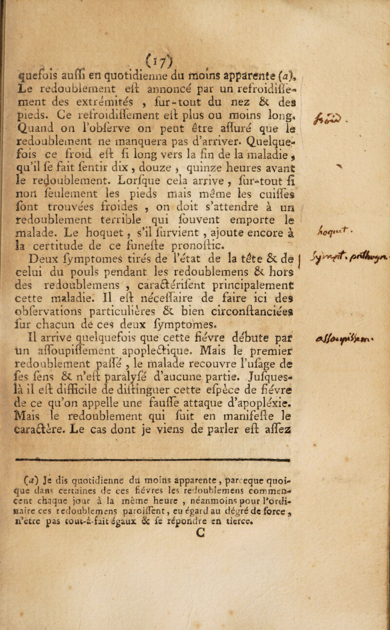 _(î7) quefoîs aufli en quotidienne du moins apparente (a% Le redoublement eft annoncé par un refroidifiè^ ment des extrémités , lur-tout du nez & des pieds. Ce refroidiirement eil plus ou moins long» Quand on ToWirve on peut être afluré que le redoublement ne manquera pas d’arriver. Quelque- fo is ce froid eft fi long vers la fin de la maladie $ qu’il fè fait fentir dix , douze ^ quinze heures avant le redoublement. Lorique cela arrive , fur-tout fî non feulement les pieds mais même les cuilfes font trouvées froides , on doit s’attendre à un redoublement terrible qui fouvent emporte le malade. Le hoquet j s’il furvient , ajoute encore à la certitude de ce funefte pronoftic. Deux fymptomes tirés de l’état de la tête & de j celui du pouls pendant les redoublemens & hors des redoublemens , caraftérifent principalement cette maladie. Il eft nécefiaire de faire ici des obfervations particulières & bien circonftanciées fur chacun de ces deux fymptomes» Il arrive quelquefois que cette fièvre débute par Un afToupifTement apopleftique. Mais le premier redoublement pallé , le malade recouvre l’ulage de fos fons & n’eft paralyfé d’aucune partie. Julqiies- là il eft diiEcile de diftinguer cette efyèce de fièvre de ce qu’on appelle une faufle attaque d’apoplexie. Mais le redoublement qui fuit en manifefle le caraêlère. Le cas dont je viens de parler eft afîea (a) Je dis quotidienne du moins apparente, par. eque quoi¬ que dans certaines de ces fièvres les redoublemens commen¬ cent chaque jour à la même heure , néanmoins pour l’ordi¬ naire ces redoublemens paroiiTent, eu égard au dégré de force n^àtee pas ait égaux 6c fe répondre en tierce. c J