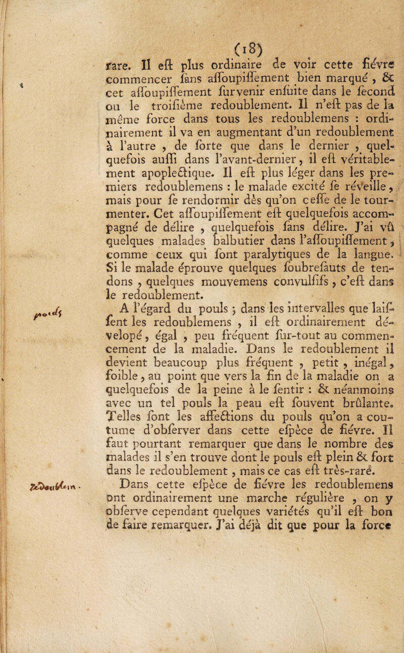 4 rare. II eft plus ordinaire de voir cette fièvre commencer fans affoupiffement bien marqué , & cet affoupiffement furvenir enfùite dans le fécond ou le troifième redoublement. Il n’efl: pas de la même force dans tous les redoublemens : ordi¬ nairement il va en augmentant d’un redoublement à l’autre , de forte que dans le dernier , quel¬ quefois auffi dans l’avant-dernier, il eft véritable¬ ment apopleftique. Il eft plus léger dans les pre-» miers redoublemens : le malade excité fe réveille ^ mais pour fe rendormir dès qu’on ceffe de le tour¬ menter. Cet affoupiffement eft quelquefois accom^ pagné de délire , quelquefois fans délire. J’ai vû quelques malades balbutier dans l’affoupifîement ^ comme ceux qui font paralytiques de la langue. Si le malade éprouve quelques fbubreiauts de ten¬ dons 5 quelques mouyemens convuHifs ? c’eft dans le redoublement. A l’égard du pouls ; dans les intervalles que laif* fent les redoublemens , il eft ordinairement dé- Velopéj égal 9 peu fréquent fur-tout au comment cernent de la maladie. Dans le redoublement il devient beaucoup plus fréquent 5 petit , inégal j foible 5 au point que vers la fin de la maladie on a quelquefois de la peine à le fentir : & néanmoins avec un tel pouls la peau eft fbuvent brûlante» Telles font les affeftions du pouls qu’on a cou¬ tume d’obferver dans cette efpèce de fièvre. Il faut pourtant remarquer que dans le nombre des malades il s’en trouve dont le pouls eft plein & fort dans le redoublement , mais ce cas eft très-raré. Dans cette elpèce de fièvre les redoublemens ont ordinairement une marche régulière , on y oblerve cependant quelques variétés qu’il eft bon de faire remarquer. J’ai déjà dit que pour la force