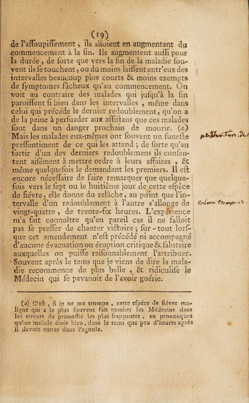 de rafToupiflement, ils alloient en augmentant da commencement à la fin. Ils augmentent aulîî pour la durée , de forte que vers la fin de la maladie fou- vent ils fe touchent, ou du moins laifient entr’eux des intervalles beaucoup plus courts & moins exempts de fymptomes fâcheux qu’au commencement.. On voit au contraire des malades qui jufqu’à la fin paroiflent fi bien dans les intervalles , même dans celui qui précédé le dernier redoublement, qu’on a de la peine à perfuader aux affifians que ces malades font dans un danger prochain de mourir, (a) Mais les malades eux-mêmes ont fouvent un funefte preffentiment de ce qui les attend *, de forte qu’au fortir d’un des derniers redoublemens ils confen- tent aifément à mettre ordre à leurs affaires , & même quelquefois le demandent les premiers. Il eft encore néceflaire de faire remarquer que quelque- ’ fols vers le fept ou le huitième jour de cette efpèce de fièvre, elle donne du relâche, au point que l’in¬ tervalle d’un redoublement à l’autre s’allonge de vingt-quatre , de trente-fix heures. L’expérience m’a fait connoïtre qu’en pareil cas il ne falloir pas fe preffer de chanter viftoire *, fur - tout lorf- que cet amendement n’eft précédé ni accompagné d’aucune évacuation ou éruption critique Scfalutaire auxquelles on pulffe ralfbnnablement l’attribuer. • Souvent après le tems que je viens de dire la mala¬ die recommence de plus belle , & ridiculife le Médecin qui fe pavanoit de l’avoir guérie. (a) C’eft , fl je ne me trompe , cette cfpéce de fièvre ma» ligne qui a le plus Couvent fait tomber les Médecins dans les erreurs de pronoftic les plus frappantes , en prononçant qu’un malade étoit bien > dans le teins que peu d’heures après il devoit entrer dans l’agonie.