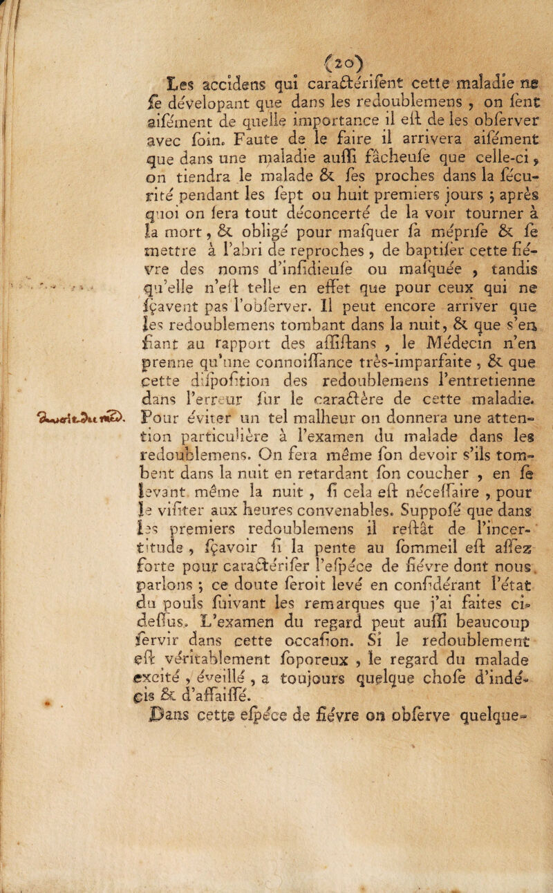 h (20) . tes accidens qui carafterifènt cette maladie ne ie dévelopant que dans les redqublemeus , on lent aifement de quelle importance il ell de les obferver avec foioc Faute de le faire il arrivera aifement gue dans une n;aladle aiiffi fâcheufe que celle-ci, on tiendra le malade & fes proches dans la fecu- rite pendant les fept ou huit premiers jours ; après quoi on fera tout déconcerte de la voir tourner à îa mort, & obligé pour mafquer fa méprile & fe mettre à Fabri de reproches , de baptifèr cette fiè¬ vre des noms d’infidieufè ou mafquée > tandis '   • qu’elle n’eit telle en effet que pour ceux qui ne Içavent pas l’obférver. Il peut encore arriver que les redoublemens tombant dans la nuit, & que s’ea fiant au rapport des aflîftans , le Médecin n’en prenne qu’une connoiffànce très-imparfaite , & que cette diipofition des redoublemens l’entretienne dans l’erreur fur le caraûère de cette maladie. Pour éviter un tel malheur on donnera une atten¬ tion particuhère à l’examen du malade dans les redoublemens. On fera même fon devoir s’ils tom¬ bent dans la nuit en retardant fbn coucher , en fe levant même la nuit , fi cela eft néceffaire , pour le vifiter aux heures convenables. Suppofe que dans les premiers redoublemens il reftât de l’incer¬ titude , fçavoir fi la pente au fbmmeil eft affez forte pour caraftériler l’efpéce de fièvre dont nous, parlons ; ce doute feroit levé en confidérant l’état du pouls fuivant les remarques que j’ai faites ch deffus. L’examen du regard peut aulîî beaucoup fervir dans cette occafion. Si le redoublement ePc véritablement fbporeux , le regard du malade excité , é^^eillé , a toujours quelque choie d’indé^ &i d’affaifîe. .pans cette efpéce de fièvre ou obferve quelque^