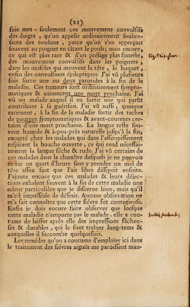 fois non - feulement ces mouvemens convulfifis des doigts , qu’on appelle ordinairement Jfbubre- fauts des tendons ^ parce qu’on s’en apperçoit fouvent au poignet en tâtant le pouls; mais encore, ce qui ett plus rare & d’un préfage plus funefte, • des mouvemens convulfifs dans les poignets , dans les mufcles qui meuvent la tête , le hoquet , enfin des convulfions épileptiques. J’ai vû plufieurs fois fortir une ou Jj^otides à la fin de la maladie. Ces tumeurs font ofHmâirement fympto- i matiques & annoncent, une mort £ro^chaine. J’ai vû un malade auquef il en îortit une qui parût contribuer à fa guérilbn. J’ai vû auffi , quoique rarement, à la fin de la maladie fbrtir des taches de pourpre fymptomatlques & avant-coureurs cer¬ tains d’une mort prochaine. La langue refte fou- vent humide & à-peu-près naturelle julqu’à la fin, excepté chez les malades qui dans l’afloupifiement refpirent la bouche ouverte , ce qui rend néceffal- rement la langue féche & rude. J’ai vû certains de ces malades dans la chambre delquels je ne pouvois refter un quart d’heure fans y prendre un mal de tête affez fort que l’air libre diffipoit enfuite. J’ajoute encore que ces malades & leurs déjec¬ tions exhalent fouvent à la fin de cette maladie une odeur particulière que je difceme bien, mais qu’il m’eil impoGfîble de définir. Aucune obfervâtion ne m’a fait connoître que cette fièvre fut contagieufe. Enfin je dois encore faire obferver que lorlque cette maladie n'emporte pas le malade , elle a cou- tume de lalflTer après elle des impreffions fâcheu- fes & durables , qui le font traîner long-tems 6c auxquelles il fiiccombe quelquefois. Les remèdes qu’on a coutume d’emploïer ici dans le traitement des fièvres aigues me paroifTent man- .1