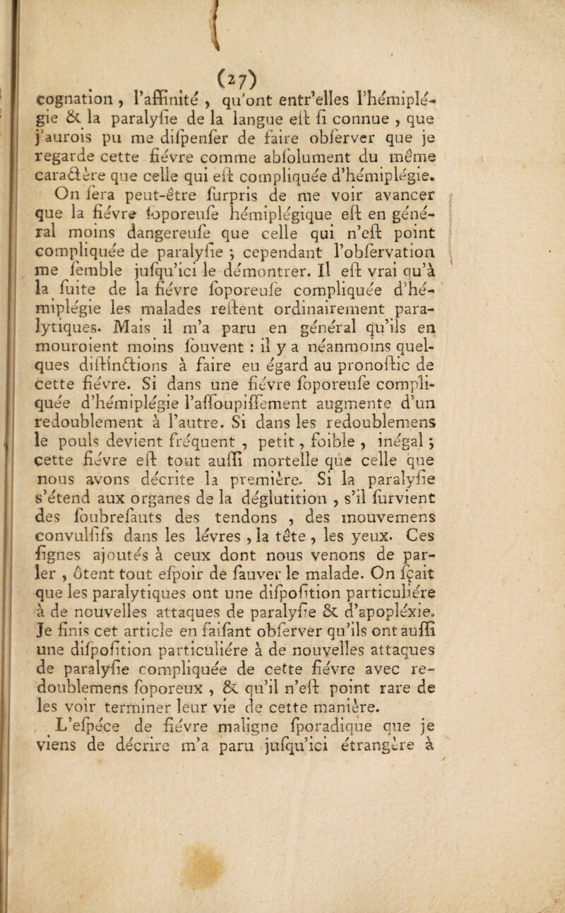 (2?) cognation , Taffinite , qu'ont entr’elles rhemlpîe- gie & la paralylie de la langue eil fi connue , que j'aurois pu me difpenfèr de faire obferver que je regarde cette fièvre comme ablolument du même caradère que celle qui eft compliquée d’he'miplègie. On fera peut-être furpris de me voir avancer que la fie'vre loporeufe hémiplégique eft en géné¬ ral moins dangereufe que celle qui n’cft point compliquée de paralyfie *, cependant robfervation me femble jufqu’ici le démontrer. Il eft vrai qu’à la fuite de la fièvre Ibporeufe compliquée d’hé¬ miplégie les malades reftent ordinairement para¬ lytiques. Mais il m’a paru en général qu’ils en mouroient moins fbuvent : il y a néanmoins quel¬ ques diftinftions à faire eu égard au pronoftic de cette fièvre. Si dans une fièvre foporeufè compli¬ quée d’hémiplégie raffoupiftement augmente d’un redoublement à l’autre. Si dans les redoublemens le pouls devient fréquent , petit, foible ^ inégal ; cette fièvre eft tout auffi mortelle que celle que nous avons décrite la première. Si la paralylie s’étend aux organes de la déglutition , s’il lurvient des foLibrefauts des tendons , des mouvemens convuHifs dans les lèvres , la tête , les yeux. Ces figues ajoutés à ceux dont nous venons de par¬ ler , Otent tout efpoir de fauver le malade. On fçait que les paralytiques ont une dilpolition particulière à de nouvelles attaques de paralyfie & d’apoplexie. Je fi nis cet article en failànt obferver qu’ils ont auffi une difpolition particulière à de nouvelles attaques de paralyfie compliquée de cette fièvre avec re¬ doublemens foporeux , & qu’il n’eft point rare de les voir terminer leur vie de cette manière. L’efpéce de fièvre maligne fporadique que je Viens de décrire m’a paru jufqu’ici étrangère à