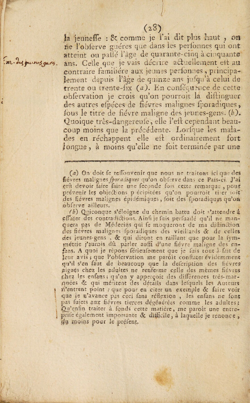(2^)^ . ia 'jeuhefTe : Si comme je Fai dit pîm 'liant 5 Oîl rie Fobferve guéres que dans les peribnnes qui ont atteint ou paiib l'âge de quarante-cinq à cinquantig ans. Celle que je vais décrire aciaelleinent elt au contraire familière aux jeunes perlonnes , principa¬ lement depuis Page de quinze ans julqu’à celui de trente ou trente-lix (^2). En confequence de cette oblervatîon je crois qu’on pourroit la diftinguer des autres efpeces de fievres malignes fporadiqueSÿ fous le titre de fievre maligne des jeunes-gens, {b). Quoique très-dangereufe, elle l’eft cependant beau¬ coup moins que la precedente. Lorique les mala¬ des en réchappent elle eil ordinairement fort longue 5 à moins qu’elle ne foit .terminée par une (æ) On'doit fe rciroiîVenir que noiu ne ici que des fièvres malignes fporadiques qifon obfervc dans ce Pais-ci. J’ai çrii devoir faire faire une fécondé fois certe remarque , pour prévenir les objections p écipitées qu’on pourroit tirer soit* des fièvres malignes épidémiq'ues, foit des fporadiquÈîS qu’on obfervc ailleurs. (b') Qaiconqiîe s’éloigne du chemin battu doh s’attendre à plTuier des contradictions, Aînfi je fuis perfaadé qu’il ne man¬ quera pfs de Médecins qui fe moqueront de ma diftinurion des fièvres malignes fporâdiques des vieibards Sc de celles des jeunes-gens , & qui dirqnt en raillant que pour la fym- piétrie j’aurûis dû parler aufiî d’une fièvre maligne des en- fans. A quoi je répons férieufe-ment que je fuis tout à fait de leur avis i que Fobfervation me parôit conftater évidemment qu’il s’en faut de beaucoup que ia defeription des fièvres .nigues chez les adultes ne renferme celle des mêmes fièvres ,chez les enfatis ; qu’on y apperçoic des différences très-mar¬ quées qui médtent des détails dans ielqnels les Auteurs îi’entrent point .-que pour en citer un exemple 6c faire voir que je n’avance pas ceci fans réflexion , les enfans ne fonfi pas fujets ati:^ fièvres tierces dégénérées comme les adultes 2 ïln’enfin traiter à. fpnds cette matière, me parolt une entre- prife également importants de di^cHe j à laquelle je renonce „ moins pour le préfent»