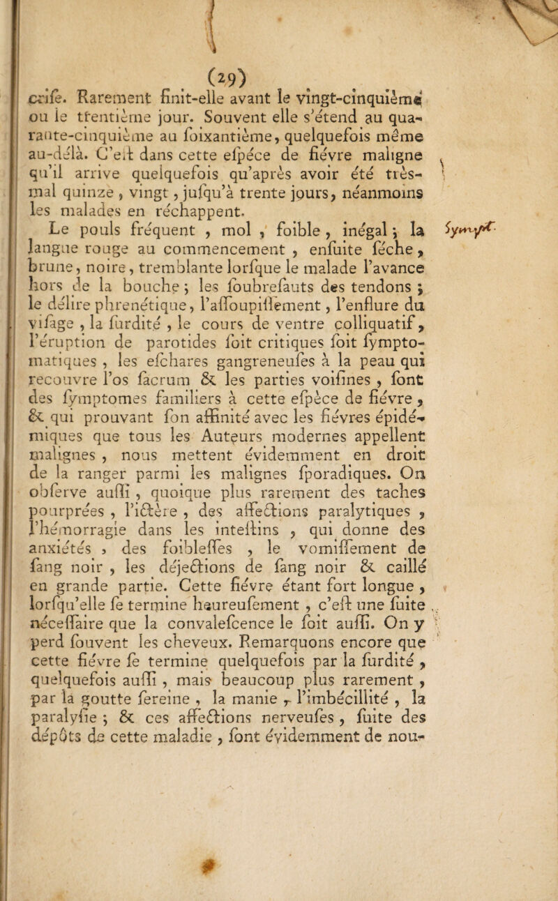 l (29) c^rîfè. Rarement finit-elle avant le vîngt-cînquièm® ou le ttentièrne jour. Souvent elle s'étend au qua¬ rante-cinquième au foixantième, quelquefois même au-delà. C’e*!; dans cette elpéce de fièvre maligne ^ qu’il arrive quelquefois qu’après avoir été tiès- \ mal quinze , vingt 5 jufqu’à trente jours, néanmoins les malades en réchappent. Le pouls fréquent , mol , foible , inégal *, la langue rouge au commencement , enfulte féche , brune, noire, tremblante lorfque le malade l’avance hors de la bouche ; les Ibubrefauts des tendons j le délire phrenétiqne, l’affoupiiîement, l’enflure du vi/age , la furdité , le cours de ventre çolliquatif, l’éruption de parotides folt critiques fbit lympto- matiques , les efchares gangreneufes à la peau qui recouvre l’os facrum & les parties voifines , font des lymptomes familiers à cette efpèce de fièvre , & qui prouvant fon affinité avec les fièvres épidé-* nuques que tous les Auteurs modernes appellent malignes , nous mettent évidemment en droit de la ranger parmi les malignes fporadiques. On obferve auffi , quoique plus rarement des taches pourprées , l’iftère , des affeélrions paralytiques , l’hémorragie dans les intellins , qui donne des anxiétés 5 des foiblefles , le vomiffement de fang noir , les déjeftions de lang noir & caillé en grande partie. Cette fièvre étant fort longue , lorfqu’elle fe termine lisureufement , c’eft une fuite nécefiaire que la convalefcence le folt auffi. On y ' perd fouvent les cheveux. Remarquons encore que ' cette fièvre fe termine quelquefois par la furdité , quelquefois auffi , mais beaucoup plus rarement , par la goutte ferelne , la manie l’imbécillité , la paralyiie ; & ces affeftions nerveufes , fiiite des dépôts de cette maladie , font évidemment de nou-