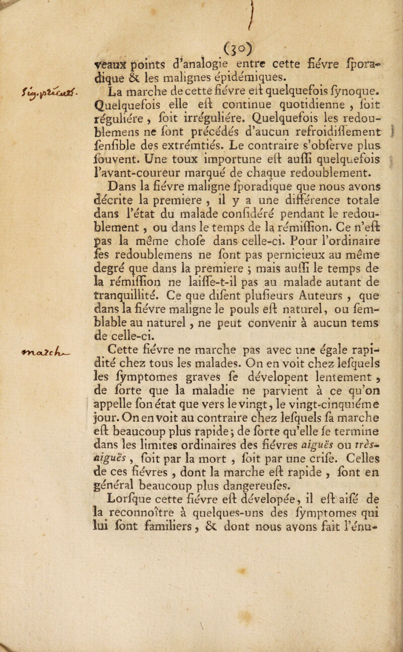 (50) veaux points d’analogie entre cette fievre fpora-** clique & les malignes épidémiques. marche de cette fièvre eil quelquefois fynoque» Quelquefois elle eft continue quotidienne , fbit régulière , fbit irrégulière. Quelquefois les redou- blemens ne font précédés d’aucun refroidiflement | fenfible des extrémtiés. Le contraire s’obferve plus ibuvent. Une toux importune eft auffi quelquefois l’avant-coureur marqué de chaque redoublement. Dans la fièvre maligne fporadique que nous avons décrite la première 5 il y a une différence totale dans l’état du malade confidéré pendant le redou¬ blement 5 ou dans le temps de la rémiffion. Ce n’eft pas la même chofe dans- celle-ci. Pour l’ordinaire fès redoublemens ne font pas pernicieux au même degré que dans la première ; mais auffi le temps de la rémiffion ne laiffe-t-il pas au malade autant de tranquillité. Ce que difent plufieurs Auteurs , que dans la fièvre maligne le pouls eft naturel, ou fèm- blable au naturel, ne peut convenir à aucun tems de celle-ci. *yy\.<x2tk^ ^ Cette fièvre ne marche pas avec une égale rapi¬ dité chez tous les malades. On en voit chez lefquels les lymptomes graves fe dévelopent lentement 5 de ibrte que la maladie ne parvient à ce qu’on i appelle Ibnétat que vers le vingt, le vingt-cinquième jour. On en volt au contraire chez lefquels fa marche eft beaucoup plus rapide^ de forte qu’elle fe termine dans les limites ordinaires des fièvres aiguës ou très^ aiguës , (bit par la mort , fbit par une crife. Celles de ces fièvres , dont la marche eft rapide , font en général beaucoup plus dangereufes. Lorfque cette fièvre eft dévelopée, il eft)a!fe de la reconnoître à quelques-uns des fymptomes qui lui font familiers, &. dont nous avons fait l’énu-