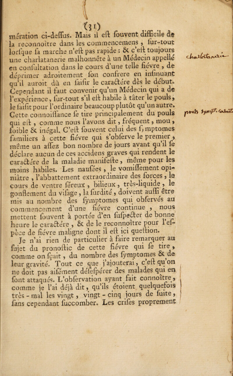 \ i (31) . ^ 1 meratlon ci-defïas. Mais il eft fbuvent difficile de ^ la recoiiaoitre dans les commencemens , fur-tout ? lorfque fa marche n’eft pas rapide : & c’eit toujours / ‘ une charlatanerie malhonnête à un Médecin appelle I en coniuitation dans le cours d une telle fievre j de I déprimer adroitement ion confrère en infinuant i qu^il auroit dû. en iailir le caractère des le début* Cependant il faut convenir qu’un Médecin qui a de * l’expérience 5 lur-tout s’il eft habile a tater^le pouls j le iaifit pour l’ordinaire beaucoup plutôt qu un autre. Cette connoiflance lé tire principalernent du pouls qui eft , comme nous l’avons dit, fréquent > mou ^ foible & inégal. G’eft fouvent celui des fymptomes familiers à cette fièvre qui s obierve le prem^ier > même un aflez bon nombre de jours avant qu il le déclare aucun de ces accidens graves qui rendent le caraêtére de la maladie manifefte > meme pour les moins habiles. Les nauiees > le vomiflément opi¬ niâtre y l’abbattement extraordinaire des forces 5 le cours de ventre féreux 5 bilieux j tres-liqui^ 5 le gonflement du vifage , la iîirdité y doivent auffi^etre mis au nombre des iymptomes qui obférves au commencement d’une fievre continue y nous mettent iouvent à portée d’en iuipefter de bonne heure le caraêlére y & de le reconnoitre pour 1 ef» pèce de fièvre maligne dont il eft ici queftion. Je n’ai rien de particulier à faire remarquer au fujet QU pronoftic de cette fievre qui ié tire » comme on içait y du nombre des iyraptom^ &^de leur gravité. Tout ce que j’ajouterai j c eft qu on ne doit pas aiiement déieipérer des rnalades qui en j font attaqués. L’obiérvation ayant fait connoitrc j comme je l’ai déjà dit y qu’ils étoient quelquefois très - mal les vingt y vingt - cinq jours de fuite y fans cependant iuccomber. Les crifes proprement ,j ■J