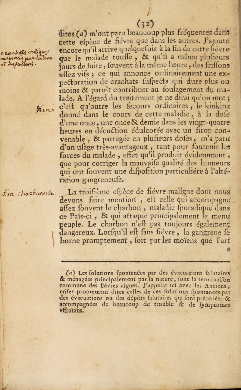 kO^KX-lex.l^*0C •T • 4 >1^4’* (32) , _, dites (^) m’ont paril beaucoup plus frequentes Gsfi5 cette efpèce de fièvre que dans les autres. J’ajoute encore qu’il arrive quelquefois à la fin de cette fièvre que le malade tauffe , & qu’il a même piufieurs Jours de fuite, fouvent à la même heure j des frifions affez vifs , ce qui annonce ordinairement une ex- peêioration de crachats fufpects qui dure plus ou moins & paroît contribuer au foulagement dy ma- ïade. A l’égard du traitement je ne dirai qu’un mot 5 c’eft qu’outre les fecours ordinaires , le kinkinâ donné dans le cours de cette maladie, à la dofe d’une once, une once& demie dans les vingt-quatre heures en décoêfion édulcorée avec un firop con¬ venable , & partagée en piufieurs dofes , m’a parii d’un ufàge très-avantageux , tant pour fbutenir les forces du malade , effet qu’il produit évidemment, que pour corriger la mauvaife qualité des humeurs qui ont fouvent une dilpofition particulière à l’alté- ration gangreneufe. JlyYixhcCiéù^^sé*.^ La troifième efpèce de fièvre maligne dont nous devons faire mention , ell celle qui accompagne affez fouvent le charbon , maladie fporadique dans ce Païs-ci , & qui attaque principalement le menu peuple. Le charbon n’eft pas toujours également I dangereux. Lorfqu’il eft lans fièvre , la gangrené le \ I borne promptement 5 (bit par les moïens que l’art a (a) Les folutîons fpontanées par des évacuations faîutaires & ménagées principalement par la nature, font la terminairori commune des fièvres aiguës. J^appelie ici avec les Anciens ,• crifes proprement dites celles de ces folutions fpontanées par des évacuations ou des dépôts faîutaires qui font précévlées & accompagnées de beaucoup de trouble 6c de fytoptomes ëffraiâiis.