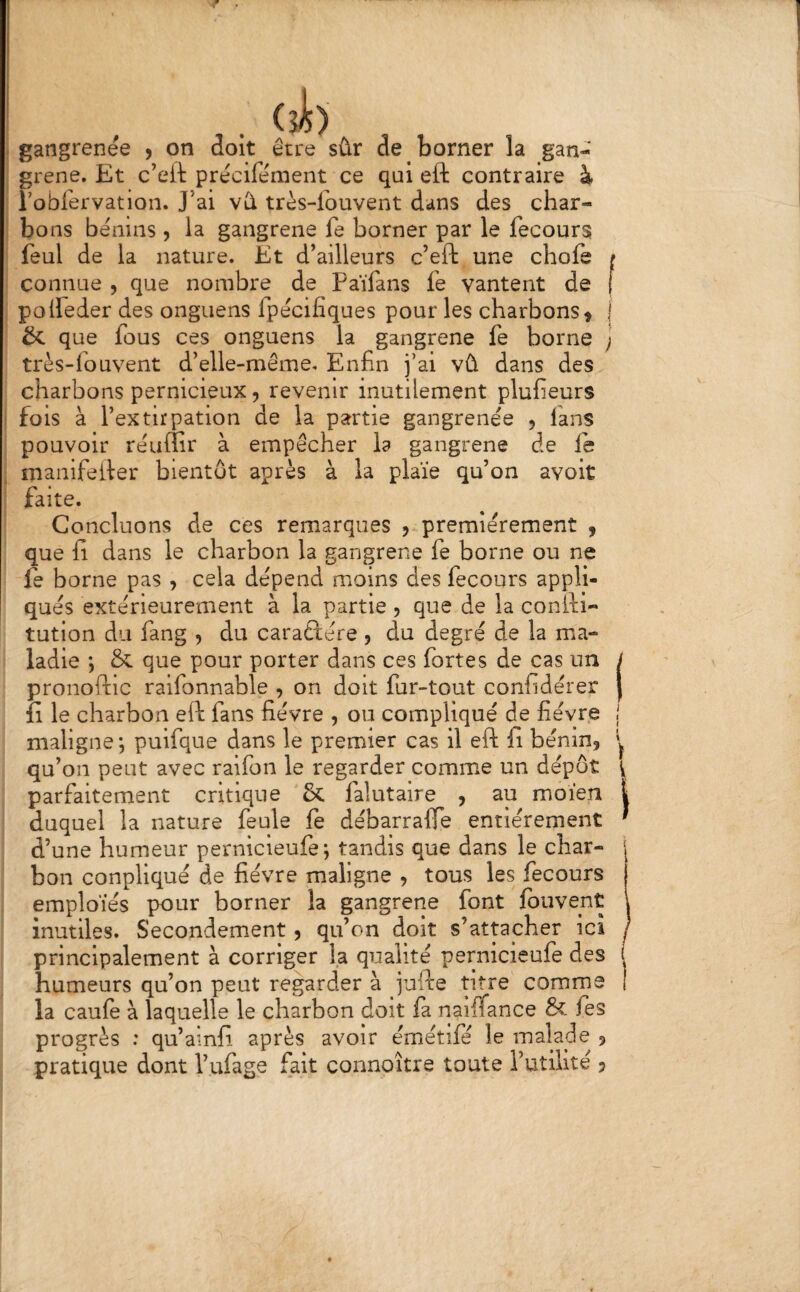 (sJ») . gangrenee , on doit être sûr de borner la gan¬ grené. Et c’eft précife'ment ce qui eft contraire à robfervation. J’ai vû très-fouvent dans des char¬ bons bénins, la gangrené fe borner par le fecours feul de la nature. Et d’ailleurs c’eft une chofe f connue , que nombre de Faïfans fe vantent de [ polleder des onguens fpécifiques pour les charbons^ j & que fous ces onguens la gangrené fe borne j très-fouvent d’elle-même. Enfin fai vû dans des charbons pernicieux, revenir inutilement plufieurs ■ fois à l’extirpation de la partie gangrenée , fans pouvoir réuffir à empêcher la gangrené de le ^ manifefter bientôt après à la plaie qu’on avoit faite. Concluons de ces remarques 5 premièrement , que fi dans le charbon la gangrené fe borne ou ne fe borne pas , cela dépend moins des fecours appli¬ qués extérieurement à la partie 5 que de la conili- tution du fang , du caraftére , du degré de la ma¬ ladie ; & que pour porter dans ces fortes de cas un / pronoftic raifonnable , on doit fur-tout confidérer | îi le charbon eft fans fièvre , ou compliqué de fièvre j maligne*, puifque dans le premier cas il eft fi bénin, qu’on peut avec raifon le regarder comme un dépôt \ parfaitement critique & falutaire , au moïen | duquel la nature feule le débarralTe entièrement ' d’une humeur pernicleufe*, tandis que dans le char- j bon conpliqué de fièvre maligne , tous les fecours j emploies pour borner la gangrené font Ibuvent \ inutiles. Secondement, qu’on doit s’attacher ici / principalement à corriger la qualité pernicleufe des ! humeurs qu’on peut regarder à fjfte titre comme 1 la caufe à laquelle le charbon doit fa naiffance & fes progrès : qu’ainfi après avoir émétile le malade ,