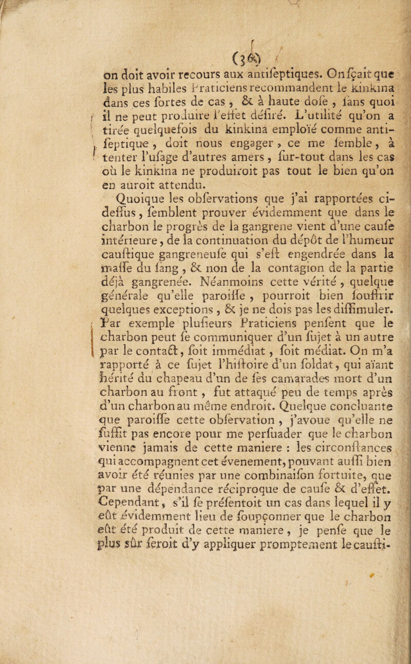 on doit avoir recours aux antifèptiques. Onfcaîtque les plus habiles Praticiens recommandent le kinkina dans ces fortes de cas , & à haute dofe , iàns quoi tirée quelquefois du kinkina emploie comme anti- feptique , doit nous engager ? ce me iemble, à tenter l’ufage d’autres amers, fur-tout dans les cas où le kinkina ne produiroit pas tout le bien qu’on en auroit attendu. Quoique les obfervations que j’ai rapportées ci- deffus, fèmblent prouver évidemment que dans le charbon le progrès de la gangrené vient d’une caufe intérieure, de la continuation du dépôt de l’humeur cauftique gangreneule qui s’eft engendrée dans la îî^aife du lang , & non de la contagion de la partie déjà gangrenée. Néanmoins cette vérité j quelque générale qu’elle paroilîe , pourroit bien îoullnr quelques exceptions , & je ne dois pas les diffimuler. Par exemple plufieurs Praticiens penfent que le charbon peut fe communiquer d’un llîjet à un autre par le eontaft, foit immédiat, foit médiat. On m’a rapporté à ce fujet l’hihoire d’un foldat, qui aïant hérité du chapeau d’un de les camarades mort d’un charbon au front , fut attaqué peu de temps après d’un charbon au même endroit. Quelque concluante que paroiffe cette oblervation , j’avoue qu’elle ne fuôit pas encore pour me perfuader que le charbon vienne jamais de cette maniéré : les circonftances qui accompagnent cet événement, pouvant aulli bien avoir été réunies par une combinaifon fortuite, que par une dépendance réciproque de caufe & d’effet. Cependant, s’il fe préfentoit un cas dans lequel il y eût .évidemment lieu de ibupçonner que le charbon eût été produit de cette maniéré , je penle que le plus sûr feroit d’y appliquer promptement lecaufti- I