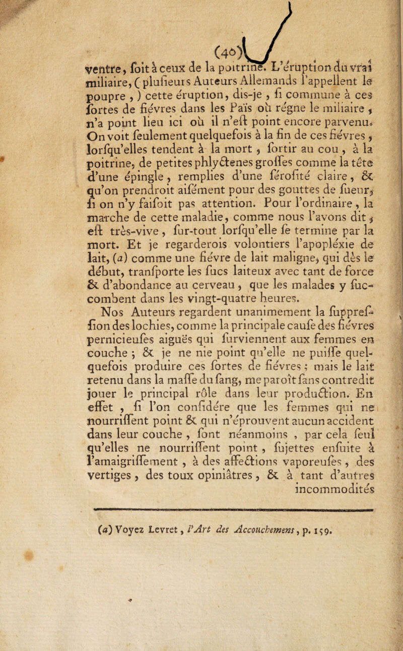 (4ô)\^ ventre, foltàcetix de la poitrine. L’éruption du vrai miliaire, (îilufieuis Auteurs Allemands l’appellent le poupre , ) cette éruption, dis-je , fi commune à ces fortes de fièvres dans les Fais oh régne le miliaire , n’a point lieu ici où il n’eft point encore parvenu^ On voit feulement quelquefois à la fin de ces fièvres , lorfqu’elles tendent à la mort , fortir au cou , à la poitrine, de petites phlyÊlenes grofles comme la tête d’une épingle , remplies d’une férofité claire, & qu’on prendroit aifément pour des gouttes de fuenr^ fi on n’y faifoit pas attention. Pour l’ordinaire , la marche de cette maladie, comme nous l’avons dit ^ eft très-vive , fur-tout lorlqu’elle ie termine par la mort. Et je regarderols volontiers l’apopléxie de lait, (a) comme une fièvre de lait maligne, qui dès le début, tranlporte les fucs laiteux avec tant de force & d’abondance au cerveau , que les malades y fuc-^ combent dans les vingt-quatre heures. Nos Auteurs regardent unanimement la fiipprei^ fion des lochies, comme la principale caufe des fièvres pernicieufes aiguës qui furviennent aux femmes en couche *, & je ne nie point qu’elle ne puilfe quel¬ quefois produire ces fortes de fièvres ; niais le lait retenu dans la mafledufang, me par oîtfons contredit jouer le principal rôle dans leur produftion. En effet , fi l’on confidère que les femmes qui ne nourriflent point & qui n’éprouvent aucun accident dans leur couche , font néanmoins , par cela fouî qu’elles ne nourriffent point , fojettes enfoite à l’amaigrlffement , à des affedtions vaporeufes , des vertiges, des toux opiniâtres, & à tant d’autres Incommodités («) Voyez Lcvret, PArû des Accouchemens ^ p»