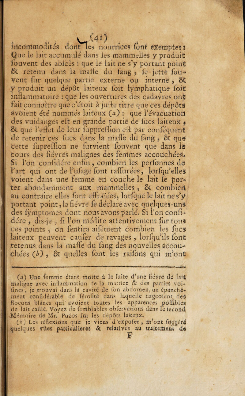 Que le lait accumule dans les mammelies y produit fbuvent des ablccs : que le lait ne s’y portant point & retenu dans la malle du lang y le jette foü'^ vent fur quelque partie externe ou interne ^ y produit un dépôt laiteux Ibit lymphatique foit I inflammatoire : que les ouvertures des cadavres ont fait coniioitre quec’étoit à julèe titre que ces dépôts avoient été nommés laiteux (a) : que révacuatiorl I des vuidanges eit en grande partie de fucs laiteux f , & que l’eflet de leur luppreffion eft par conféquent j de retenir ces lues dans la maflè du fang , ôc quei ’ Cette fupreiïîon ne furvient fouvent que dans Id cours des fièvres malignes des fenimes accouchéeSô Si Ton coniidére enfin, combien les perlbnnes de I l’art qui ont de l’ufage font raflTurées, lorfqu’elleS voient dans une femme en couche le kit le por-^- ter abondamment aux mammelies , & combien au contraire elles font eifraïéesj lorfque le kit ne portant point 5 la fièvre le déclare avec quelques-uns des lymptomes dont nous avons parlé. Si l’on confia dére , dis-je 9 fi Ton médite attentivement for tou9 ces points 5 on feritira alféœent combien les fijcs laiteux peuvent caufer de ravages , lorfqubîs fon€ retenus dans k malfe du fang des nouvelles accou-^ chées j & quelles font les raifons qui m’ont I —OM—1—r—WM—* ■ ■■ I 1^1' al I (a') Üne femme étanC morte à îa fuite d’u-ne fiétre dé îaié I maligne avec inflammation de la matrice & des parties voi- I fines, je trouvai dans U cavité de fon abdomen, un épanché- I ment cOnfidérable de féroflté dans laquelle nageOient. deâ I flocons blancs qui avoient toutes les apparences polîibles i de lait caillé. Voyez de fcmblables obfervations dans le lecond I Mémoire de Mrf fluzos fur les dépôts laiteux* I C^) Les réflexions que je viens d'expofer, m’ont fug'géfé » quelques TÛes pamculieres & relatives au traisemeut cid F