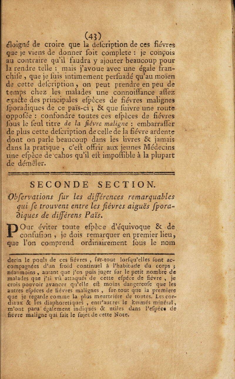 i t t I éloigné de croire que la defcription de ces fievres I que je viens de donner foit complété : je conçois ' au contraire qu’il faudra y ajouter beaucoup pour la rendre telle mais j’avoue avec une égale fran- chife , que je fuis intimement perfuadé qu’au moïen de cette defcription, on peut prendre en peu de temps che25 les malades une connoiflance affez cxaâe des principales efpèces de fièvres malignes : Iporadlques de ce païs-ci j & que fuivre une route I oppofée : confondre toutes ces elpèces de fièvres i ïbus le feul titre de la fièvre maligne : embarraffèr de plus cette defcription de celle de la fièvre ardente dont on parle beaucoup dans les livres & jamais ' dans la pratique , c'eft offrir aux jeunes Médecins une efpèce de'çahos qu’il eff impoffible à la plupart i de démêler. SECONDE SECTION. Ohfervations fur les différences remarquables qui fe trouvent entre les fièvres aiguës fpora-^ diques de différens Païs. POur éviter toute efpèce d’équivoque & de confufion , je dois remarquer en prerpler lieu, î que l’on comprend ordinairement fous le nom decin le pouls de ces fièvres , fUr-touc lorfqu’elles font ac¬ compagnées d’un froid continuel à l’habitude du corps 5 néanmoins , autant que j’en puis juger fur le petit nombre de malades que j’ai vu attaqués de cette efpécc de fièvre , je crois pouvoir avancer qu’elle eft moins dangerenfe que les j autres efpéccs de fièvres malignes , fur-tout que la premiers , que je regarde comme la plus meurtrière de toutes. Les cor¬ diaux & les diaphoretiques , entr’autres le keimé^ minéral, \ m’ont paru ■ également indiqués & miles dans l’efpèc* de i fièvre maligne qui fait le fujetde cette Note, i l