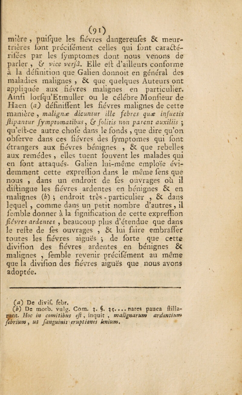 mière , pulfque les fièvres dangereufes & meur¬ trières lont prècifèirient celles qui font carafté- rifèes par les iymptomes dont nous venons de' parler , & vice verjâ. Elle ell d’ailleurs conforme à la définition que Galien donnoit en géne'ral des maladies malignes j & que quelques Auteurs ont appliquée aux fièvres malignes en particulier. ^ Ainii lorfqu’Etmuller ou le célèbre Monfiéur de Haen {a) définiflent les fièvres malignes de cette manière 5 maligne dicunrur illc febres quds infuetis Jîipantur fymptomatibiis ^ & folitis non parent auxiliis ; qu’ell-ce autre chofe dans le fonds , que dire qu’on obferve dans ces fièvres des Iymptomes qui font étrangers aux fièvres bénignes , & que rebelles aux remèdes , elles tuent fouvent les malades qui en font attaqués. Galien lui-même emploie évi¬ demment cette expreiïion dans le même fens que nous 9 dans un endroit de fes ouvrages oti il diftingue les fièvres ardentes en bénignes & en malignes {b) j endroit très - particulier , & dans lequel , comme dans un petit nombre d’autres, il femble donner à la lignification de cette expreffion fièvres ardentes , beaucoup plus d’étendue que dans le refte de les ouvrages , & lui faire embrafler toutes les fièvres aigues \ de forte que cette divifion des fièvres ardentes en bénignes & malignes , femble revenir prècifèment au même que la divifion des fièvres aiguës que nous avons adoptée. De divif, febr. De morb. vulg, Com. §. ...nares pauca fiilîa» runt. Hoc in comitïbus ejl, inquit , malignarum ardmùum fibrium ^ ut fanguinis erupiiones knium*