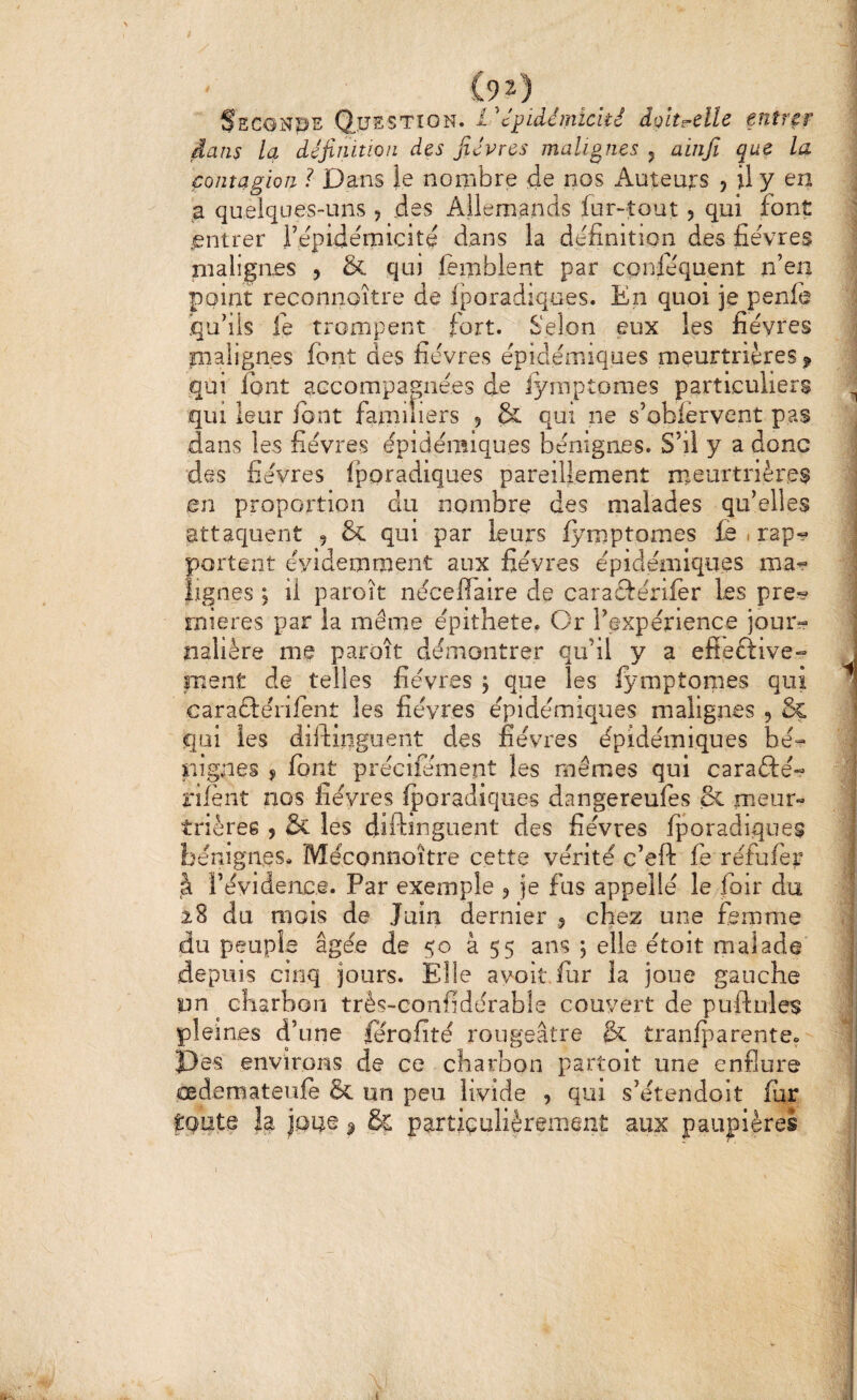 SsGONpE Q.ÎJSSTXON. 1dolt^clle entrer ] dans la définition des fièvres malignes 5 aiiifi que la contagion ? Dans le nombre de nos Auteurs , il y en ^ a quelques-uns 5 des Allemands fur-tout 5 qui font | entrer l’épidémicité dans la définition des fièvres I malignes , & qui lemblent par conséquent n’en 1 point reconnoître de fporadiques. En quoi je penfe | iqu’iis fe trompent Sort. Selon eux les fièvres « malignes font des fièvres épidémiques meurtrières^ î qui font accompagnées de iymptomes particuliers ^ qui leur font familiers 5 & qui ne s’obiêrvent pas dans les fièvres épidémiques bénignes. S’il y a donc des fièvres fporadiques pareillement rneurtrières ; en proportion du nombre des malades qu’elles j attaquent , & qui par leurs Iymptomes fo . rap^ ^ portent évidemment aux fièvres épidémiques ma^ j lignes ; il paroît nécefîaire de caraéïérifer les pre^ ^ rnieres par la même épithete. Or l’expétience joui> nalière me paroît démontrer qu’il y a efieftive- ment de telles fièvres ; que les lymptonies qui ^ caraftérifenî les fièvres épidémiques malignes , & qui les diifinguent des lièvres épidémiques bé- - nlgnes 5 font précifément les mêmes qui carafté-? rilènt nos fièvres Iporadiques dangereufes & meur- trièree , & les diftinguent des fièvres Iporadiques bénignes» Méconnoître cette vérité c’eft fe réfufor à l’évidence. Par exemple ? je fus appellé le foir du 28 du mois de Juin dernier 5 chez une femme du peuple âgée de 50 à 55 ans j elle étoit malade depuis cinq jours. Elle a voit fur la joue gauche un ^ charbon três-confidérable couvert de puftules ji pleines d’une forofité rougeâtre & tranliiarente» 1 Des environs de ce charbon partoit une enflure oedemateufe & un peu livide , qui s’étendoit fur toute la joue ^ & particulièrement aux paupières