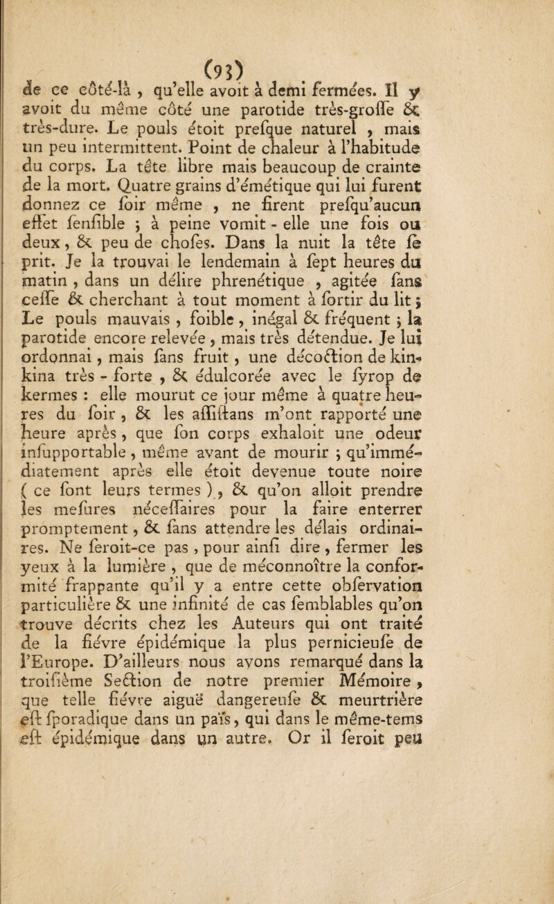 î , „ (9î) de ce Cüt^-là , qu’elle avoit à demi fermées. Il y avoit du même coté une parotide très-grofle & très-dure. Le pouls étoit prefque naturel , mais un peu intermittent. Point de chaleur à l’habitude du corps. La tête libre mais beaucoup de crainte de la mort. Quatre grains d’émétique qui lui furent donnez ce loir même , ne firent prelqu’aucun effet lènfible ] à peine vomit - elle une fois ou deux, & peu de chofes. Dans la nuit la tête le prit. Je la trouvai le lendemain à fept heures du matin , dans un délire phrenétique , agitée fans ceiTe & cherchant à tout moment à fortir du lit ; Le pouls mauvais , foible , inégal & fréquent , la parotide encore relevée , mais très détendue. Je lui ordonnai, mais fans fruit, une décoftion de kin-» kina très - forte j & édulcorée avec le fyrop de kermes : elle mourut ce jour même à quatre heu¬ res du foir , & les affiftans m’ont rapporté une ! heure après , que fon corps exhaloit une odeur j inlupportable , même avant de mourir ; qu’immé- diatement après elle étoit devenue toute noire ( ce font leurs termes ), & qu’on alloit prendre les mefures néceffaires pour la faire enterrer promptement 5 & fans attendre les délais ordinai¬ res. Ne feroit-ce pas , pour ainfi dire , fermer les ! yeux à la lumière , que de méconnoître la confor¬ mité frappante qu’il y a entre cette obftrvation particulière & une infinité de cas femblables qu’on trouve décrits chez les Auteurs qui ont traité de la fièvre épidémique la plus pernicieufè de l’Europe. D’ailleurs nous avons remarqué dans la troifième Seftion de notre premier Mémoire, que telle fièvre aiguë dangereule & meurtrière eft fporadique dans un pais, qui dans le même-tems i ieft épidémique dans un autre. Or il feroit peu
