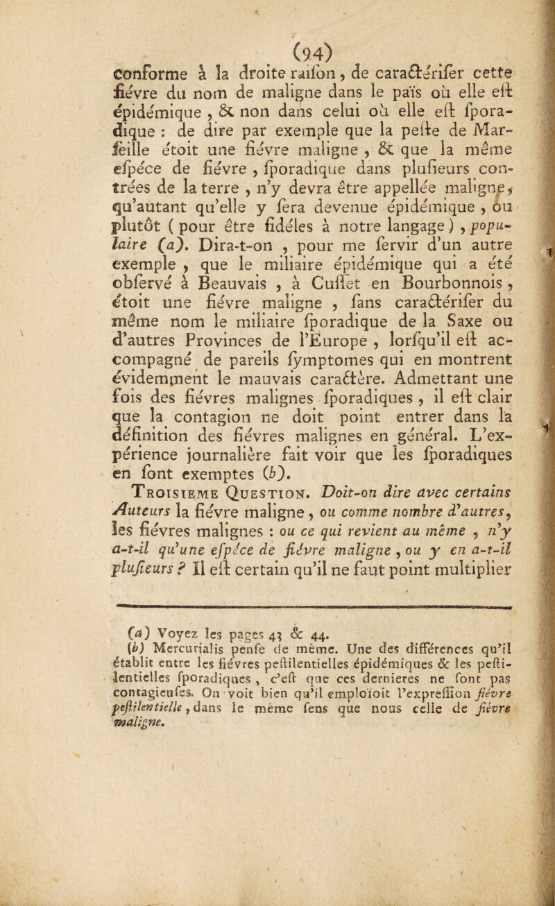 (94) conforme à la droite railbn 5 de cara£î:érlfèr cette fièvre du nom de maligne dans le païs oia elle eA épidémique , fit non dans celui oa elle eft fpora- dique : de dire par exemple que la pelte de Mar- lèille étoit une fièvre maligne , & q^e la même clpèce de fièvre 5 fporadique dans plufieurs con¬ trées de la terre , ny devra être appellèe malign^e? qu’ autant qu’elle y fera devenue épidémique , ÔU ' plutôt ( pour être fidèles à notre langage ) , popu<^ taire (a). Dira-t-on , pour me fervir d’un autre exemple , que le miliaire épidémique qui a été oblervé à Beauvais , à Cullet en Bourbonnois 5 étoit une fièvre maligne 5 fans caraélériler du même nom le miliaire Iporadique de la Saxe ou d’autres Provinces de l’Europe , lorfqu’il eft ac¬ compagné de pareils lymptomes qui en montrent évidemment le mauvais caraftère. Admettant une fois des fièvres malignes fporadiques 5 il eft clair que la contagion ne doit point entrer dans la définition des fièvres malignes en général. L’ex¬ périence journalière fait voir que les iporadiques en font exemptes (b). Troisième Question. Doit-’on dire avec certains Auteurs la fièvre maligne ^ ou comme nombre à^autres^ les fièvres malignes : ou ce qui revient au meme , iiy a-t-il qu*une efpece de fièvre maligne ^ou y en a-t-il plufieurs ? Il eft certain qu’il ne faut point multiplier (a) Voyez les pages 4^ Sc 44. ib) Mercurjaîis penfe de même. Une des difFércnccs qu’iî établit entre les fièvres pefiilentielles épidémiques & les pefii- > îentielles fporadiques , c’eft que ces dernieres ne font pas contagieiifes. On voit bien qu’il empîoïoit fièvre peflrkntielie ,dàns le même fens que nous celle de fièvre maligne. I