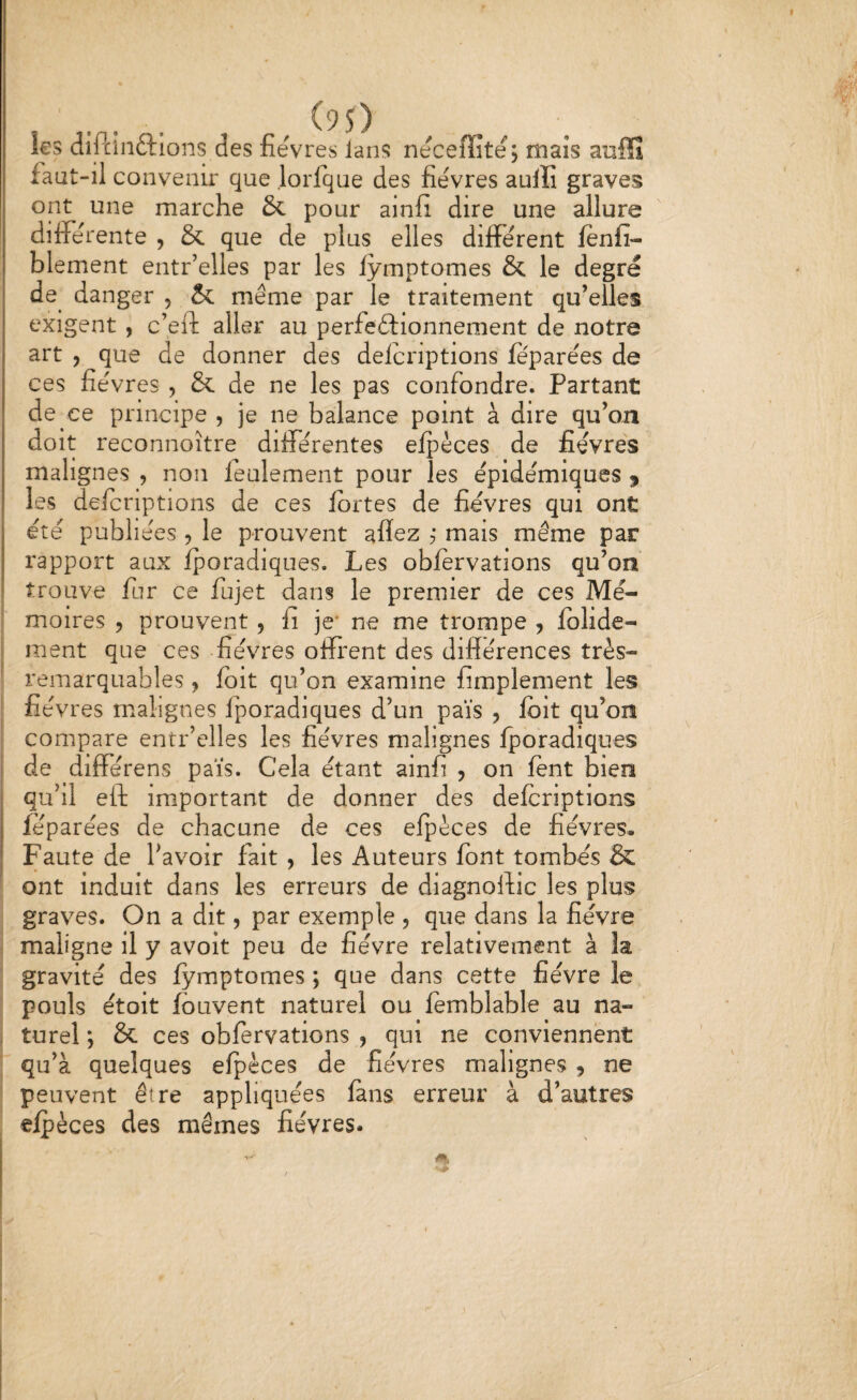 r (95) les diftinftions des fieVres lans neceffite; maïs anffî faut-il convenir que lorfque des fievres aulïi graves ont une marche Sc pour ainfi dire une allure différente , & que de plus elles différent ftnfi- blement entr’elles par les lÿmptomes & le degré de danger , & même par le traitement qu’elles exigent , c’eft aller au perfeftionnement de notre art , que de donner des deicriptions feparées de ces fièvres , & de ne les pas confondre. Partant de ce principe , je ne balance point à dire qu’on doit reconnoitre différentes efpèces de fièvres malignes , non feulement pour les épidémiques ^ les defcriptions de ces fortes de fièvres qui ont été publiées , le prouvent allez j mais même par rapport aux fporadiques. Les obforvations qu’on trouve fur ce fujet dans le premier de ces Mé¬ moires , prouvent, fi je* ne me trompe , folide- ment que ces fièvres oiïrent des différences très- remarquables , foit qu’on examine fimplement les fièvres malignes fporadiques d’un païs , foit qu’on compare entr’clles les fièvres malignes fporadiques de différens païs. Cela étant ainfi j on font bien qu’il eft important de donner des defcriptions feparées de chacune de ces efpèces de fièvres. Faute de l’avoir fait , les Auteurs font tombés & ont induit dans les erreurs de diagnoftic les plus graves. On a dit, par exemple , que dans la fièvre maligne il y avoit peu de fièvre relativement à la gravité des fymptomes ; que dans cette fièvre le pouls étoit fouvent naturel ou fomblable au na¬ turel *, & ces obforvations , qui ne conviennent qu’à quelques efpèces de fièvres malignes , ne peuvent être appliquées fans erreur à d’autres efpèces des mêmes fièvres.