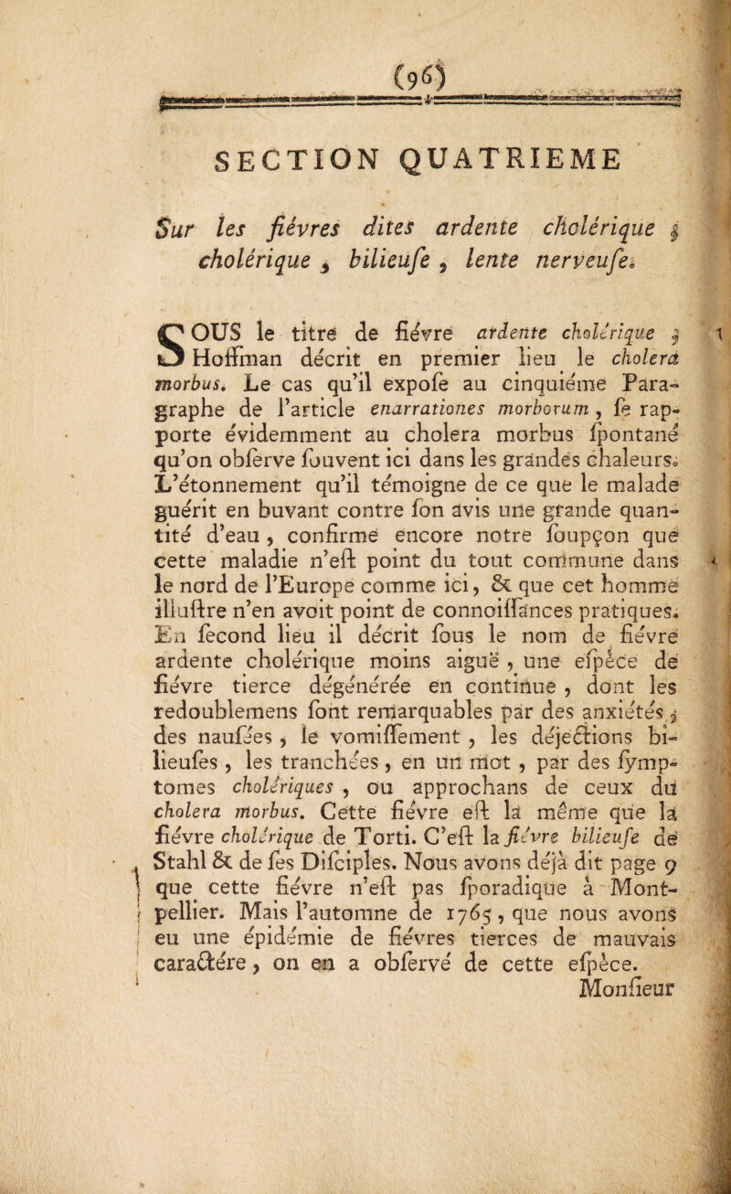 (9^) kMMiâiâiii SECTION QUATRIEME \ Sur tes fièvres dites ardente cholérique | cholérique ^ bilieufe , lente nerveufei Sous le titre de fièvre ardente cholérique ^ HolFman décrit en premier lieu le cholerâ morbus. Le cas qu’il expofe au cinquième Para¬ graphe de l’article enarrationes morborum , fe rap¬ porte évidemment au choiera morbus ipontané qu’on obferve ibuvent ici dans les grandes chaleurs» L’étonnement qu’il témoigne de ce que le malade guérit en buvant contre fon avis une grande quan¬ tité d’eau , confirme encore notre fbupçon que cette maladie n’eft point du tout commune dans le nord de l’Europe comme ici, & que cet homme iliuftre n’en avoit point de connoiffances pratiques; En fécond lieu il décrit fous le nom de fièvre ardente cholérique moins aiguë , une efpéce dé fièvre tierce dégénérée en continue , dont les redoublemens font remarquables par des anxiétés,2^ des naufées , le vomilTement , les déjeélions bi- lieufes , les tranchées, en un mot , par des fymp^ tomes cholériques , ou approchans de ceux dii choiera morbus. Cette fièvre efl la même que la fièvre cholérique,de Torti. C’eft fièvre bilieufe dé Stahl & de fes Dilciples, Nous avons déjà dit page 9 que cette fièvre n’eft pas fporadiqiie à  Mont¬ pellier. Mais l’automne de 1765, que nous avons eu une épidémie de fièvres tierces de mauvais caraétére, on en a oblervé de cette elpèce. Monfieur