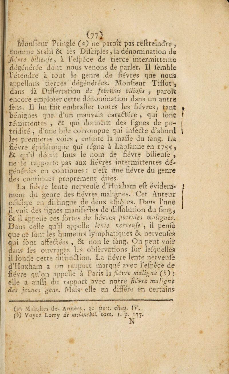 Mcnfieur Pringle ne paraît pas rèflraîndre comme Stahl & lès Difciples 5 la dénomination de ' jiJi^rs bille Life ^ à l’elpoce de tierce intermittente dégénérée dont nous venons de parler. Il femble l’étendre à tout le genre de fièvres que nous appelions tierces dégénérées. Monfieur Tiffot 5 dans la Oiilertation de febribus biliofis j parok ' encore emploïer cette dénomination dans un autre fens. Il lui fait embraüer toutes les fièvres, tant bénignes que d’un mauvais caraftérje , qui font rémittentes , & qui donnent des lignes de pu¬ tridité 5 d’une bile corrompue qui infefte d’abord les premières voies , enluite la mafle du lang, La fièvre épidémique qui régna à Laufanne en 1755 5 & qu’il décrit Ipus le nom de fièvre bilieufe j ne le rapporte pas aux fièvres intermittentes dé¬ générées en continues : c’eft une iiévre du genre des continues proprement dites La fièvre lente nerveufe d’Huxliam eft évidem¬ ment dil genre des fièvres malignes. Cet Auteur célèbre en dildingue de deux efpèces.^ Dans Tune il voit des fignes manifeftes de dlflfôlution du fang, & il appelle ces fortes de fièvres putrides malignes. Dans celle qu’il appelle lente nerveufe , il penfe que ce font les humeurs lymphatiques & nerveufes qui font afFeftées , & non le fang. On peut voir dans fès ouvrages les- obfervations fur îefquelles il fonde cette dlftinûion. La fièvre lente nerveufe d’Haxham a un rapport marq’ié avec l’efpèce de fièvre qu’ou appelle à Paris la fièvre maligne (b') : elle a auiFi du rapport avec notre fièvre maligne des jeunes g-ens. Mais- elle en diffère en Certains (a') Maladies des Armées, f-- IV. (b) Voyez Lorry de îmlancboU soin. 1. p. 177. N