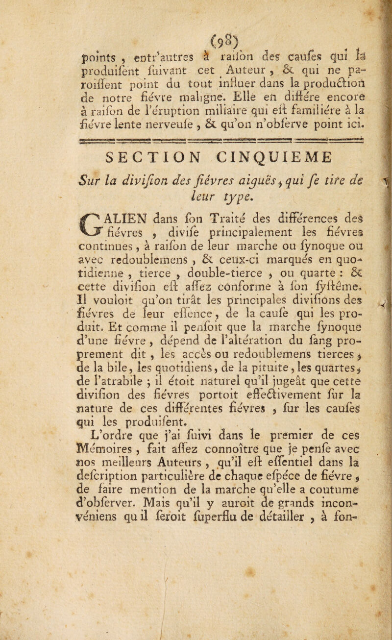 <98), . ^ , points 5 entr’autres à raiibn des caufes qui m produilent fuivant cet ^ Auteur , & qui ne pa- roiiîent point du tout influer dans la produûioîi de notre fièvre maligne. Elle en diffère encore à raifon de Tèruption miliaire qui eit familière à la fièvre lente nerveule , & qu’on n’obferve point ici. SECTION CINQUIEME Sur la divifion des fièvres aiguës ^ qui fie tire de leur type. Galien dans fon Traité des différences des fièvres y divife principalement les lièvres continues, à raifon de leur marche ou fynoque ou avec redoublemens > & ceux-ci marqués en quo>^ tidîenne , tierce , double-tierce ^ ou quarte : & cette divifion eft affez conforme à fon iylfé'me^ ^ Il vouloir qu’on tirât les principales divifions des fièvres de leur eflence, de la caulè qui les pro¬ duit. Et comme il penf3ît que la marche fynoque d’une fièvre , dépend de l’altération du fang pro¬ prement dit , les accès ou redoublemens tierces ^ de la bile, les quotidiens, de la pituite,les quartes^ de l’atrabile ; il ètoit naturel qu’il jugeât que cette divifion des fièvres portoit efFeélivement fur la nature de ces différentes fièvres , fur les caufes qui les produifent. L’ordre que j’ai fuivi dans le premier de ces m èmoires , fait affez connoître que je penle avec nos meilleurs Auteurs , .qu’il eft efïentiel dans la defcription particulière de chaque efpèce de fièvre $ de faire mention de la marche qu’elle a coutume d’obfèrver. Mais qu’il y auroit de grands incon- vèniens qu il feroit fuperflu de détailler j à fon-