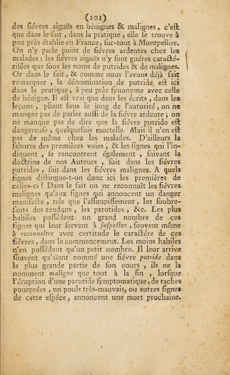 (lOl) des fievres aiguës en bénignes & malignes 9 c’eft. que dans le fait , dans la pratique , elle fe trouve à peu près établie en France, fur-tout à Montpellier* On n’y parle point de fièvres ardentes chez les malades : les fièvres aiguës n’y font guères caraftè- rilèes que Ibus les noms de putrides & de maligneSo’ Or dans le fait, & comme nous l’avons déjà fait remarquer , la dénomination de putride eft ici dans la pratique, à peu près fynonyme avec celle de bénigne. Il eil vrai que dans les écrits , dans les leçons , pliant fous le joug de l’autorité, on ne manque pas de parler auffi de la fièvre ardente y on ne manque pas de dire que la fièvre putride eft dangereafe , quelquefois mortelle. Mais il n’en eft pas de même chez les malades. D’ailleurs la fabiirre des premières voles , & les lignes qui l’in¬ diquent , fe rencontrent égdement , fuivant la doftrine de nos Auteurs , Iblt dans les fièvres putrides , foit dans les fièvres malignes. A quels fignes diftingue-t-on donc ici les premières de celleS'Ci ? Dans le fait on ne reconnoît les fièvres malignes qu’aux lignes qui annoncent un danger manlfefte , tels que l’airouplirement, les Ibubre- fauts des tendons , les parotides , &c. Les plus habiles polTèdent un grand nombre de ces lignes qui leur fervent à fufpe^er , Ibnvent même à reconnoître avec certitude le caraûère de ces fièvres, dans le commencement. Les moins habiles n’en polTèdent qu’un petit nombre. Il leur arrive fouvent qu’aïant nommé une fièvre putride dans îa plus grande partie de fon cours , ils ne la nomment maligne que tout à la fin , lorlque l’éruption d’une parotide lymptomatique, de taches pourprées , un pouls très-mauvais, ou autres fignes de cette elpèce^ annoncent une mort prochaine.